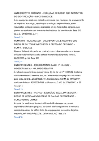 ANTECEDENTES CRIMINAIS – EXCLUSÃO DE DADOS DOS INSTITUTOS
DE IDENTIFICAÇÃO – IMPOSSIBILIDADE
A lei assegura o sigilo dos cadastros criminais, nas hipóteses de arquivamento
de inquérito, absolvição, reabilitação e extinção da punibilidade, salvo
requisições judiciais ou casos expressos em lei. Tais dados, portanto, não
podem ser excluídos dos terminais dos Institutos de Identificação. Tese 212
(D.O.E., 01/06/2005, p. 41)
Tese 213
HOMICÍDIO – QUALIFICADO – DOLO EVENTUAL E RECURSO QUE
DIFICULTE OU TORNE IMPOSSÍVEL A DEFESA DO OFENDIDO –
COMPATIBILIDADE
O crime de homicídio pode ser praticado com dolo eventual e recurso que
dificulte ou torne impossível a defesa do ofendido (surpresa). (D.O.E.,
22/06/2005, p. 38) Tese 213
Tese 214
ENTORPECENTES – PROCEDIMENTO DA LEI Nº 10.409/02 –
INOBSERVÂNCIA – NULIDADE RELATIVA
A nulidade decorrente da inobservância do rito da Lei nº 10.409/02 é relativa,
não havendo como reconhecê-la, se dela não resultar prejuízo comprovado
para o réu. (D.O.E., 29/06/2005, 46). Cancelada na R.O.M. de 14/06/2007,
conforme Aviso nº 401/2007-PGJ, publicado no D.o.E. de 27/06/2007, p. 62.
Tese-214
Tese 215
ENTORPECENTES - TRÁFICO - EXERCÍCIO ILEGAL DA MEDICINA -
POSSE DE MEDICAMENTO CAPAZ DE CAUSAR DEPENDÊNCIA -
CONCURSO DE CRIMES
A posse de medicamento que contém substância capaz de causar
dependência física ou psíquica, por quem exerce ilegalmente a medicina,
caracteriza crimes de tráfico ilícito de entorpecentes e exercício ilegal da
medicina, em concurso.(D.O.E., 06/07/2005, 40) Tese 215
Tese 216
 