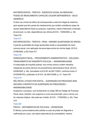 ENTORPECENTES - TRÁFICO - EXERCÍCIO ILEGAL DA MEDICINA -
POSSE DE MEDICAMENTO CAPAZ DE CAUSAR DEPENDÊNCIA - DOLO
GENÉRICO
O dolo nos crimes de tráfico de entorpecentes e exercício ilegal de medicina,
para aquele que tem posse de medicamento que contém substância capaz de
causar dependência física ou psíquica, é genérico, sendo irrelevante a intenção
de provocar, ou não, dependência nas vítimas.(D.O.E., 16/08/2005, p. 35).
Tese-216
Tese 217
ENTORPECENTES - TRÁFICO - PENA - GRANDE QUANTIDADE DE DROGA
A grande quantidade da droga apreendida revela a necessidade de maior
censura penal, com aplicação de pena-base acima do mínimo legal. (D.O.E.,
27/08/2005, p.39).Tese-217
Tese 218
SONEGAÇÃO FISCAL – PROCEDIMENTO ADMINISTRATIVO – SOLUÇÃO –
TRANCAMENTO DO INQUÉRITO POLICIAL – INADMISSIBILIDADE
A instauração de inquérito policial, nos crimes contra a ordem tributária,
independe do prévio término do procedimento administrativo fiscal. (D.O.E.,
03/09/2005, p. 48). Cancelada na R.O.M. de 08/11/2007, conforme Aviso nº
010/2008-PGJ, publicado no D.O.E. de 09/01/2008, p. 41. Tese-218
Tese 219
RÉU REVEL CITADO POR EDITAL – SUSPENSÃO DO PROCESSO SEM
DECISÃO A RESPEITO DA SUSPENSÃO DA PRESCRIÇÃO –
INADMISSIBILIDADE
Suspenso o processo, com fundamento no artigo 366 do Código de Processo
Penal, deve, também, ser suspenso o curso da prescrição, pois a norma, por
ter natureza dúplice, não pode ser cindida. (D.O.E., 17/09/2005, p. 45). Tese
219
Tese 220
PROVA – DEPOIMENTOS DE POLICIAIS – IDONEIDADE
É idônea a prova testemunhal colhida no auto de prisão em flagrante e
reafirmada em Juízo, com plena observância do contraditório, mesmo
 