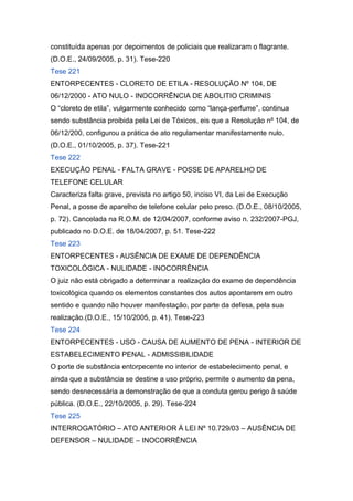 constituída apenas por depoimentos de policiais que realizaram o flagrante.
(D.O.E., 24/09/2005, p. 31). Tese-220
Tese 221
ENTORPECENTES - CLORETO DE ETILA - RESOLUÇÃO Nº 104, DE
06/12/2000 - ATO NULO - INOCORRÊNCIA DE ABOLITIO CRIMINIS
O “cloreto de etila”, vulgarmente conhecido como “lança-perfume”, continua
sendo substância proibida pela Lei de Tóxicos, eis que a Resolução nº 104, de
06/12/200, configurou a prática de ato regulamentar manifestamente nulo.
(D.O.E., 01/10/2005, p. 37). Tese-221
Tese 222
EXECUÇÃO PENAL - FALTA GRAVE - POSSE DE APARELHO DE
TELEFONE CELULAR
Caracteriza falta grave, prevista no artigo 50, inciso VI, da Lei de Execução
Penal, a posse de aparelho de telefone celular pelo preso. (D.O.E., 08/10/2005,
p. 72). Cancelada na R.O.M. de 12/04/2007, conforme aviso n. 232/2007-PGJ,
publicado no D.O.E. de 18/04/2007, p. 51. Tese-222
Tese 223
ENTORPECENTES - AUSÊNCIA DE EXAME DE DEPENDÊNCIA
TOXICOLÓGICA - NULIDADE - INOCORRÊNCIA
O juiz não está obrigado a determinar a realização do exame de dependência
toxicológica quando os elementos constantes dos autos apontarem em outro
sentido e quando não houver manifestação, por parte da defesa, pela sua
realização.(D.O.E., 15/10/2005, p. 41). Tese-223
Tese 224
ENTORPECENTES - USO - CAUSA DE AUMENTO DE PENA - INTERIOR DE
ESTABELECIMENTO PENAL - ADMISSIBILIDADE
O porte de substância entorpecente no interior de estabelecimento penal, e
ainda que a substância se destine a uso próprio, permite o aumento da pena,
sendo desnecessária a demonstração de que a conduta gerou perigo à saúde
pública. (D.O.E., 22/10/2005, p. 29). Tese-224
Tese 225
INTERROGATÓRIO – ATO ANTERIOR À LEI Nº 10.729/03 – AUSÊNCIA DE
DEFENSOR – NULIDADE – INOCORRÊNCIA
 