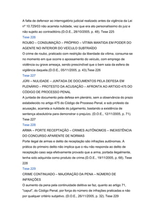 A falta de defensor ao interrogatório judicial realizado antes da vigência da Lei
nº 10.729/03 não acarreta nulidade, vez que era ato personalíssimo do juiz e
não sujeito ao contraditório.(D.O.E., 28/10/2005, p. 48). Tese 225
Tese 226
ROUBO – CONSUMAÇÃO – PRÓPRIO – VÍTIMA MANTIDA EM PODER DO
AGENTE NO INTERIOR DO VEÍCULO SUBTRAÍDO
O crime de roubo, praticado com restrição da liberdade da vítima, consuma-se
no momento em que ocorre o apossamento do veículo, com emprego de
violência ou grave ameaça, sendo prescindível que o bem saia da esfera de
vigilância daquela.(D.O.E., 05/11/2005, p. 43).Tese 226
Tese 227
JÚRI – NULIDADE – JUNTADA DE DOCUMENTOS PELA DEFESA EM
PLENÁRIO – PROTESTO DA ACUSAÇÃO – AFRONTA AO ARTIGO 475 DO
CÓDIGO DE PROCESSO PENAL
A juntada de documento pela defesa em plenário, sem a observância do prazo
estabelecido no artigo 475 do Código de Processo Penal, e sob protesto da
acusação, acarreta a nulidade do julgamento, bastando a existência de
sentença absolutória para demonstrar o prejuízo. (D.O.E., 12/11/2005, p. 71).
Tese 227
Tese 228
ARMA – PORTE RECEPTAÇÃO – CRIMES AUTÔNOMOS – INEXISTÊNCIA
DO CONCURSO APARENTE DE NORMAS
Porte ilegal de armas e delito de receptação são infrações autônomas. A
prática do primeiro delito não implica que o réu não responda ao delito de
receptação caso seja efetivamente provado que a arma, portada ilegalmente,
tenha sido adquirida como produto de crime.(D.O.E., 19/11/2005, p. 68). Tese
228
Tese 229
CRIME CONTINUADO – MAJORAÇÃO DA PENA – NÚMERO DE
INFRAÇÕES
O aumento da pena pela continuidade delitiva se faz, quanto ao artigo 71,
"caput", do Código Penal, por força do número de infrações praticadas e não
por qualquer critério subjetivo. (D.O.E., 26/11/2005, p. 32). Tese 229
 