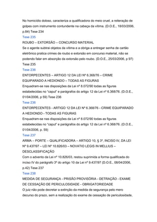 No homicídio doloso, caracteriza a qualificadora do meio cruel, a reiteração de
golpes com instrumento contundente na cabeça da vítima. (D.O.E., 18/03/2006,
p.84) Tese 234
Tese 235
ROUBO – EXTORSÃO – CONCURSO MATERIAL
Se o agente subtrai objetos da vítima e a obriga a entregar senha de cartão
eletrônico pratica crimes de roubo e extorsão em concurso material, não se
podendo falar em absorção da extorsão pelo roubo. (D.O.E., 25/03/2006, p 97)
Tese 235
Tese 236
ENTORPECENTES – ARTIGO 12 DA LEI Nº 6.368/76 – CRIME
EQUIPARADO A HEDIONDO – TODAS AS FIGURAS
Enquadram-se nas disposições da Lei nº 8.072/90 todas as figuras
estabelecidas no “caput” e parágrafos do artigo 12 da Lei nº 6.368/76. (D.O.E.,
01/04/2006, p 59) Tese 236
Tese 236
ENTORPECENTES - ARTIGO 12 DA LEI Nº 6.368/76 - CRIME EQUIPARADO
A HEDIONDO - TODAS AS FIGURAS
Enquadram-se nas disposições da Lei nº 8.072/90 todas as figuras
estabelecidas no “caput” e parágrafos do artigo 12 da Lei nº 6.368/76. (D.O.E.,
01/04/2006, p. 59)
Tese 237
ARMA – PORTE – QUALIFICADORA – ARTIGO 10, § 3º, INCISO IV, DA LEI
Nº 9.437/97 – LEI Nº 10.826/03 – NOVATIO LEGIS IN MELLIUS –
DESCLASSIFICAÇÃO
Com o advento da Lei nº 10.826/03, restou suprimida a forma qualificada do
inciso IV do parágrafo 3º do artigo 10 da Lei nº 9.437/97 (D.O.E., 08/04/2006,
p.42) Tese 237
Tese 238
MEDIDA DE SEGURANÇA - PRISÃO PROVISÓRIA - DETRAÇÃO - EXAME
DE CESSAÇÃO DE PERICULOSIDADE - OBRIGATORIEDADE
O juiz não pode decretar a extinção da medida de segurança pelo mero
decurso do prazo, sem a realização do exame de cessação de periculosidade,
 