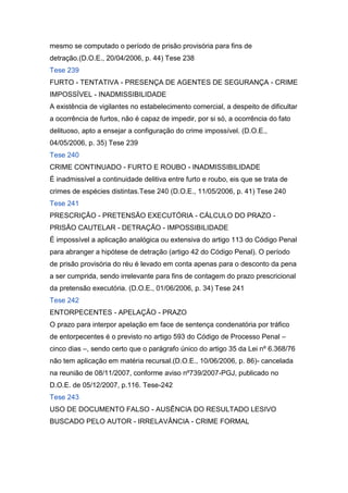 mesmo se computado o período de prisão provisória para fins de
detração.(D.O.E., 20/04/2006, p. 44) Tese 238
Tese 239
FURTO - TENTATIVA - PRESENÇA DE AGENTES DE SEGURANÇA - CRIME
IMPOSSÍVEL - INADMISSIBILIDADE
A existência de vigilantes no estabelecimento comercial, a despeito de dificultar
a ocorrência de furtos, não é capaz de impedir, por si só, a ocorrência do fato
delituoso, apto a ensejar a configuração do crime impossível. (D.O.E.,
04/05/2006, p. 35) Tese 239
Tese 240
CRIME CONTINUADO - FURTO E ROUBO - INADMISSIBILIDADE
É inadmissível a continuidade delitiva entre furto e roubo, eis que se trata de
crimes de espécies distintas.Tese 240 (D.O.E., 11/05/2006, p. 41) Tese 240
Tese 241
PRESCRIÇÃO - PRETENSÃO EXECUTÓRIA - CÁLCULO DO PRAZO -
PRISÃO CAUTELAR - DETRAÇÃO - IMPOSSIBILIDADE
É impossível a aplicação analógica ou extensiva do artigo 113 do Código Penal
para abranger a hipótese de detração (artigo 42 do Código Penal). O período
de prisão provisória do réu é levado em conta apenas para o desconto da pena
a ser cumprida, sendo irrelevante para fins de contagem do prazo prescricional
da pretensão executória. (D.O.E., 01/06/2006, p. 34) Tese 241
Tese 242
ENTORPECENTES - APELAÇÃO - PRAZO
O prazo para interpor apelação em face de sentença condenatória por tráfico
de entorpecentes é o previsto no artigo 593 do Código de Processo Penal –
cinco dias –, sendo certo que o parágrafo único do artigo 35 da Lei nº 6.368/76
não tem aplicação em matéria recursal.(D.O.E., 10/06/2006, p. 86)- cancelada
na reunião de 08/11/2007, conforme aviso nº739/2007-PGJ, publicado no
D.O.E. de 05/12/2007, p.116. Tese-242
Tese 243
USO DE DOCUMENTO FALSO - AUSÊNCIA DO RESULTADO LESIVO
BUSCADO PELO AUTOR - IRRELAVÂNCIA - CRIME FORMAL
 