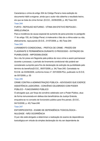 Caracteriza o crime do artigo 304 do Código Penal a mera exibição do
documento hábil a enganar, ainda que o autor não obtenha o resultado lesivo,
eis que se trata de crime formal. (D.O.E., 22/06/2006, p. 48) Tese 243
Tese 244
FURTO - REPOUSO NOTURNO - VÍTIMA EM EFETIVO REPOUSO -
IRRELEVÂNCIA
Para a incidência da causa especial de aumento de pena prevista no parágrafo
1º do artigo 155, do Código Penal, é irrelevante o fato de a vítima estar ou não,
efetivamente, repousando (D.O.E., 01/07/2006, p. 46) Tese 244
Tese 245
LIVRAMENTO CONDICIONAL - PRÁTICA DE CRIME - PRISÃO EM
FLAGRANTE E PERMANÊNCIA DURANTE O PROCESSO - EXTINÇÃO DA
PUNIBILIDADE - IMPOSSIBILIDADE
Se o réu for preso em flagrante pela prática de novo crime e assim permanecer
durante o processo, o período de livramento condicional não poderá ser
considerado cumprido para fins de declaração de extinção da punibilidade pelo
término do benefício(D.O.E., 06/07/2006, p. 34) Tese 245. Cancelada na
R.O.M. de 03/09/2009, conforme Aviso nº. 557/2009-PGJ, publicado no D.O.E.
de 557/2009, p. 55
Tese 246
CRIME CONTRA A ADMINISTRAÇÃO PÚBLICA - ADVOGADO QUE EXERCE
ASSISTÊNCIA JUDICIÁRIA - CONVÊNIO CELEBRADO COM PODER
PÚBLICO - FUNCIONÁRIO PÚBLICO
O advogado que, por força de convênio celebrado com o Poder Público, atua
de forma remunerada em defesa dos beneficiários da Justiça Gratuita,
enquadra-se no conceito de funcionário público para fins penais. (D.O.E.,
04/10/2006, p. 45) Tese-246
Tese 247
ENTORPECENTES - EXAME DE DEPENDÊNCIA TOXICOLÓGICA -
NULIDADE - NÃO OCORRÊNCIA
O juiz não está obrigado a determinar a realização do exame de dependência
toxicológica em virtude da simples declaração do réu ser dependente de
 