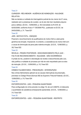Tese 21
CURADOR - RÉU MENOR - AUSÊNCIA DE NOMEAÇÃO - NULIDADE
RELATIVA
Não se declara a nulidade de interrogatório judicial de réu menor de 21 anos,
realizado sem a presença de curador, se do ato não tiver resultado prejuízo
para a defesa. (D.O.E., 12/06/2003, p. 30) Cancelada na R.O.M. de
02/02/2006, conforme Aviso nº 135/2006-PGJ., publicado no D.O.E. de
24/03/2006, p. 31. Tese-021
Tese 22
JÚRI - MOTIVO FÚTIL - EMOÇÃO
Possível o reconhecimento da qualificadora do motivo fútil e a atenuante
genérica da emoção. Impossível, no entanto, a coexistência do motivo fútil com
a causa de diminuição da pena pela violenta emoção. (D.O.E., 12/06/2003, p.
30) Tese 022
Tese 23
REVELIA - PRISÃO POSTERIOR - DESCONHECIMENTO PELO JUIZ -
FALTA DE RECONHECIMENTO - NULIDADE - NÃO OCORRÊNCIA
A prisão do réu, posterior à decretação da revelia e desconhecida pelo Juiz,
não justifica a nulidade do processo por não ter sido requisitado para os atos
da instrução. (D.O.E., 12/06/2003, p. 31) Tese 023
Tese 24
CRIMES FALIMENTARES - PRESCRIÇÃO - INTERRUPÇÃO
Nos crimes falimentares aplicam-se as causas interruptivas da prescrição,
previstas no Código Penal (Súmula 592 do Supremo Tribunal Federal). (D.O.E.,
12/06/2003, p. 31) Tese 024
Tese 25
ENTORPECENTES - USO - PEQUENA QUANTIDADE
Para configuração do crime previsto no artigo 16, da Lei 6.368/76, é irrelevante
a quantidade da substância entorpecente apreendida. (D.O.E., 12/06/2003, p.
31) Tese 025
Tese 25
ENTORPECENTES – USO – PEQUENA QUANTIDADE - RESTRITO
 