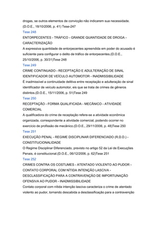 drogas, se outros elementos de convicção não indicarem sua necessidade.
(D.O.E., 18/10/2006, p. 41) Tese-247
Tese 248
ENTORPECENTES - TRÁFICO - GRANDE QUANTIDADE DE DROGA -
CARACTERIZAÇÃO
A expressiva quantidade de entorpecentes apreendida em poder do acusado é
suficiente para configurar o delito de tráfico de entorpecentes.(D.O.E.,
25/10/2006, p. 30/31)Tese 248
Tese 249
CRIME CONTINUADO - RECEPTAÇÃO E ADULTERAÇÃO DE SINAL
IDENTIFICADOR DE VEÍCULO AUTOMOTOR - INADMISSIBILIDADE
É inadmissível a continuidade delitiva entre receptação e adulteração de sinal
identificador de veículo automotor, eis que se trata de crimes de gêneros
distintos.(D.O.E., 15/11/2006, p. 51)Tese 249
Tese 250
RECEPTAÇÃO - FORMA QUALIFICADA - MECÂNICO - ATIVIDADE
COMERCIAL
A qualificadora do crime de receptação refere-se a atividade econômica
organizada, correspondente a atividade comercial, podendo ocorrer no
exercício de profissão de mecânico.(D.O.E., 29/11/2006, p. 48)Tese 250
Tese 251
EXECUÇÃO PENAL - REGIME DISCIPLINAR DIFERENCIADO (R.D.D.) -
CONSTITUCIONALIDADE
O Regime Disciplinar Diferenciado, previsto no artigo 52 da Lei de Execuções
Penais, é constitucional.(D.O.E., 06/12/2006, p. 62)Tese 251
Tese 252
CRIMES CONTRA OS COSTUMES - ATENTADO VIOLENTO AO PUDOR -
CONTATO CORPORAL COM NÍTIDA INTENÇÃO LASCIVA -
DESCLASSIFICAÇÃO PARA A CONTRAVENÇÃO DE IMPORTUNAÇÃO
OFENSIVA AO PUDOR - INADMISSIBILIDADE
Contato corporal com nítida intenção lasciva caracteriza o crime de atentado
violento ao pudor, tornando descabida a desclassificação para a contravenção
 