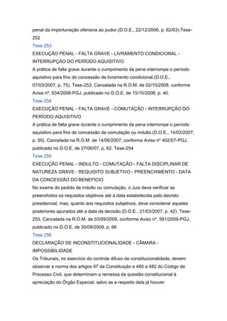 penal da importunação ofensiva ao pudor.(D.O.E., 22/12/2006, p. 62/63).Tese-
252
Tese 253
EXECUÇÃO PENAL - FALTA GRAVE - LIVRAMENTO CONDICIONAL -
INTERRUPÇÃO DO PERÍODO AQUISITIVO
A prática de falta grave durante o cumprimento da pena interrompe o período
aquisitivo para fins de concessão de livramento condicional.(D.O.E.,
07/03/2007, p. 75). Tese-253. Cancelada na R.O.M. de 02/10/2008, conforme
Aviso nº. 634/2008-PGJ, publicado no D.O.E. de 15/10/2008, p. 40.
Tese 254
EXECUÇÃO PENAL - FALTA GRAVE - COMUTAÇÃO - INTERRUPÇÃO DO
PERÍODO AQUISITIVO
A prática de falta grave durante o cumprimento da pena interrompe o período
aquisitivo para fins de concessão de comutação ou indulto.(D.O.E., 14/03/2007,
p. 59). Cancelada na R.O.M. de 14/06/2007, conforme Aviso nº 402/07-PGJ,
publicado no D.O.E. de 27/06/07, p. 62. Tese-254
Tese 255
EXECUÇÃO PENAL - INDULTO - COMUTAÇÃO - FALTA DISCIPLINAR DE
NATUREZA GRAVE - REQUISITO SUBJETIVO - PREENCHIMENTO - DATA
DA CONCESSÃO DO BENEFÍCIO
No exame do pedido de indulto ou comutação, o Juiz deve verificar se
preenchidos os requisitos objetivos até a data estabelecida pelo decreto
presidencial, mas, quanto aos requisitos subjetivos, deve considerar aqueles
posteriores apurados até a data da decisão.(D.O.E., 21/03/2007, p. 42). Tese-
255. Cancelada na R.O.M. de 03/09/2009, conforme Aviso nº. 581/2009-PGJ,
publicado no D.O.E. de 30/09/2009, p. 66
Tese 256
DECLARAÇÃO DE INCONSTITUCIONALIDADE - CÂMARA -
IMPOSSIBILIDADE
Os Tribunais, no exercício do controle difuso de constitucionalidade, devem
observar a norma dos artigos 97 da Constituição e 480 a 482 do Código de
Processo Civil, que determinam a remessa da questão constitucional à
apreciação do Órgão Especial, salvo se a respeito dela já houver
 