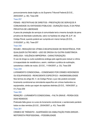 pronunciamento deste órgão ou do Supremo Tribunal Federal.(D.O.E.,
28/03/2007, p. 46). Tese-256
Tese 257
PENAS - RESTRITIVAS DE DIREITOS - PRESTAÇÃO DE SERVIÇOS À
COMUNIDADE OU ENTIDADES PÚBLICAS - DURAÇÃO IGUAL À DA PENA
PRIVATIVA DE LIBERDADE
A pena de prestação de serviços à comunidade terá a mesma duração da pena
privativa de liberdade substituída, salvo na hipótese do artigo 46, § 4º, do
Código Penal, quando poderá ser cumprida em menor tempo.(D.O.E.,
31/03/2007, p. 95). Tese-257
Tese 258
ROUBO - REDUÇÃO DA VÍTIMA À INCAPACIDADE DE RESISTÊNCIA, POR
QUALQUER OUTRO MEIO - USO DE DROGA OU OUTRA SUBSTÂNCIA
ANÁLOGA - VIOLÊNCIA IMPRÓPRIA - CARACTERIZAÇÃO.
O uso de droga ou outra substância análoga pelo agente para reduzir a vítima
à incapacidade de resistência e, assim, viabilizar a prática da subtração,
caracteriza o delito de roubo. (D.O.E., 11/04/2007, p. 33). Tese-258
Tese 259
LIVRAMENTO CONDICIONAL - CONDENADO POR CRIMES HEDIONDOS
OU EQUIPARADOS - REINCIDENTE ESPECÍFICO - INADMISSIBILIDADE
Nos termos do artigo 83, V, do Código Penal, o juiz não poderá conceder
livramento condicional ao reincidente específico em crimes hediondos ou
equiparados, ainda que sejam de espécies distintas.(D.O.E., 18/04/2007, p.
51).Tese-259
Tese 260
REMIÇÃO - LIVRAMENTO CONDICIONAL - FALTA GRAVE - PERDA DOS
DIAS REMIDOS
Praticada falta grave no curso do livramento condicional, o sentenciado perderá
todos os dias remidos.(D.O.E., 25/04/2007, p. 43). Tese-260
Tese 261
CRIMES DE TRÂNSITO - SUSPENSÃO DA HABILITAÇÃO PARA DIRIGIR -
MOTORISTA PROFISSIONAL - POSSIBILIDADE
 