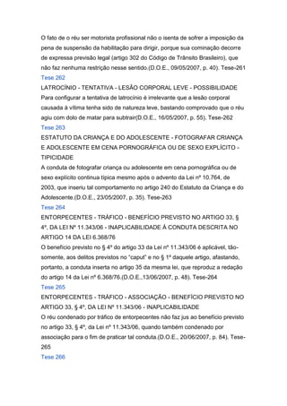 O fato de o réu ser motorista profissional não o isenta de sofrer a imposição da
pena de suspensão da habilitação para dirigir, porque sua cominação decorre
de expressa previsão legal (artigo 302 do Código de Trânsito Brasileiro), que
não faz nenhuma restrição nesse sentido.(D.O.E., 09/05/2007, p. 40). Tese-261
Tese 262
LATROCÍNIO - TENTATIVA - LESÃO CORPORAL LEVE - POSSIBILIDADE
Para configurar a tentativa de latrocínio é irrelevante que a lesão corporal
causada à vítima tenha sido de natureza leve, bastando comprovado que o réu
agiu com dolo de matar para subtrair(D.O.E., 16/05/2007, p. 55). Tese-262
Tese 263
ESTATUTO DA CRIANÇA E DO ADOLESCENTE - FOTOGRAFAR CRIANÇA
E ADOLESCENTE EM CENA PORNOGRÁFICA OU DE SEXO EXPLÍCITO -
TIPICIDADE
A conduta de fotografar criança ou adolescente em cena pornográfica ou de
sexo explícito continua típica mesmo após o advento da Lei nº 10.764, de
2003, que inseriu tal comportamento no artigo 240 do Estatuto da Criança e do
Adolescente.(D.O.E., 23/05/2007, p. 35). Tese-263
Tese 264
ENTORPECENTES - TRÁFICO - BENEFÍCIO PREVISTO NO ARTIGO 33, §
4º, DA LEI Nº 11.343/06 - INAPLICABILIDADE À CONDUTA DESCRITA NO
ARTIGO 14 DA LEI 6.368/76
O benefício previsto no § 4º do artigo 33 da Lei nº 11.343/06 é aplicável, tão-
somente, aos delitos previstos no “caput” e no § 1º daquele artigo, afastando,
portanto, a conduta inserta no artigo 35 da mesma lei, que reproduz a redação
do artigo 14 da Lei nº 6.368/76.(D.O.E.,13/06/2007, p. 48). Tese-264
Tese 265
ENTORPECENTES - TRÁFICO - ASSOCIAÇÃO - BENEFÍCIO PREVISTO NO
ARTIGO 33, § 4º, DA LEI Nº 11.343/06 - INAPLICABILIDADE
O réu condenado por tráfico de entorpecentes não faz jus ao benefício previsto
no artigo 33, § 4º, da Lei nº 11.343/06, quando também condenado por
associação para o fim de praticar tal conduta.(D.O.E., 20/06/2007, p. 84). Tese-
265
Tese 266
 