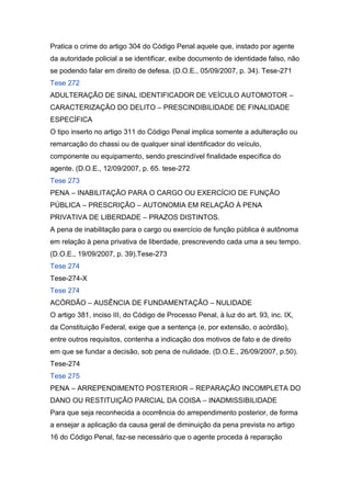 Pratica o crime do artigo 304 do Código Penal aquele que, instado por agente
da autoridade policial a se identificar, exibe documento de identidade falso, não
se podendo falar em direito de defesa. (D.O.E., 05/09/2007, p. 34). Tese-271
Tese 272
ADULTERAÇÃO DE SINAL IDENTIFICADOR DE VEÍCULO AUTOMOTOR –
CARACTERIZAÇÃO DO DELITO – PRESCINDIBILIDADE DE FINALIDADE
ESPECÍFICA
O tipo inserto no artigo 311 do Código Penal implica somente a adulteração ou
remarcação do chassi ou de qualquer sinal identificador do veículo,
componente ou equipamento, sendo prescindível finalidade específica do
agente. (D.O.E., 12/09/2007, p. 65. tese-272
Tese 273
PENA – INABILITAÇÃO PARA O CARGO OU EXERCÍCIO DE FUNÇÃO
PÚBLICA – PRESCRIÇÃO – AUTONOMIA EM RELAÇÃO À PENA
PRIVATIVA DE LIBERDADE – PRAZOS DISTINTOS.
A pena de inabilitação para o cargo ou exercício de função pública é autônoma
em relação à pena privativa de liberdade, prescrevendo cada uma a seu tempo.
(D.O.E., 19/09/2007, p. 39).Tese-273
Tese 274
Tese-274-X
Tese 274
ACÓRDÃO – AUSÊNCIA DE FUNDAMENTAÇÃO – NULIDADE
O artigo 381, inciso III, do Código de Processo Penal, à luz do art. 93, inc. IX,
da Constituição Federal, exige que a sentença (e, por extensão, o acórdão),
entre outros requisitos, contenha a indicação dos motivos de fato e de direito
em que se fundar a decisão, sob pena de nulidade. (D.O.E., 26/09/2007, p.50).
Tese-274
Tese 275
PENA – ARREPENDIMENTO POSTERIOR – REPARAÇÃO INCOMPLETA DO
DANO OU RESTITUIÇÃO PARCIAL DA COISA – INADMISSIBILIDADE
Para que seja reconhecida a ocorrência do arrependimento posterior, de forma
a ensejar a aplicação da causa geral de diminuição da pena prevista no artigo
16 do Código Penal, faz-se necessário que o agente proceda à reparação
 