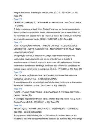 integral do dano ou à restituição total da coisa. (D.O.E., 03/10/2007, p. 52).
Tese-275
Tese 276
CRIME DE CORRUPÇÃO DE MENORES – ARTIGO 218 DO CÓDIGO PENAL
– FORMAL
O delito previsto no artigo 218 do Código Penal, por ser formal, prescinde da
efetiva prova da corrupção do menor, consumando-se com a mera prática do
ato libidinoso com pessoa maior de 14 anos e menor de 18 anos, ou induzindo-
a a praticá-lo ou presenciá-lo. (D.O.E., 10/10/2007, p. 53). Tese-276
Tese 277
JÚRI – APELAÇÃO CRIMINAL – HABEAS CORPUS – SOBERANIA DOS
VEREDICTOS – NOVO JULGAMENTO – TRANCAMENTO DA AÇÃO PENAL
– INADMISSIBILIDADE
Em apelação criminal, o Tribunal de Justiça pode determinar seja o réu
submetido a novo julgamento pelo júri, se entender que a decisão é
manifestamente contrária à prova dos autos, mas não pode alterar a decisão
soberana do conselho de sentença, ainda que sob o manto da concessão de
habeas corpus para trancar a ação penal. (D.O.E., 17/10/2007,p. 43). Tese-277
Tese 278
JÚRI – ABSOLVIÇÃO SUMÁRIA – RECONHECIMENTO EXPRESSO DE
VERSÕES COLIDENTES – INADMISSIBILIDADE
A absolvição sumária torna-se inadmissível diante do reconhecimento expresso
de versões colidentes. (D.O.E., 24/10/2007, p. 40). Tese-278
Tese 279
FURTO – PULSO TELEFÔNICO – EQUIPARAÇÃO À ENERGIA ELÉTRICA –
CARACTERIZAÇÃO
A subtração de pulso telefônico é típica, à luz do disposto no art. 155, § 3º, do
Código Penal. (D.O.E., 31/10/2007, p. 58). Tese-279
Tese 280
RECEPTAÇÃO – FORMA QUALIFICADA – “DESMANCHE” – COMÉRCIO
ABERTO – DESNECESSIDADE
Ao equiparar a atividade irregular ou clandestina, inclusive a exercida em
residência, para fins de reconhecimento da causa de aumento do § 1º do artigo
 