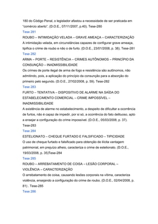 180 do Código Penal, o legislador afastou a necessidade de ser praticada em
“comércio aberto”. (D.O.E., 07/11/2007, p.40). Tese-280
Tese 281
ROUBO – INTIMIDAÇÃO VELADA – GRAVE AMEAÇA – CARACTERIZAÇÃO
A intimidação velada, em circunstâncias capazes de configurar grave ameaça,
tipifica o crime de roubo e não o de furto. (D.O.E., 23/01/2008, p. 38). Tese-281
Tese 282
ARMA – PORTE – RESISTÊNCIA – CRIMES AUTÔNOMOS – PRINCÍPIO DA
CONSUNÇÃO – INADMISSIBILIDADE
Os crimes de porte ilegal de arma de fogo e resistência são autônomos, não
admitindo, pois, a aplicação do princípio da consunção para a absorção do
primeiro pelo segundo. (D.O.E., 27/02/2008, p. 59). Tese-282
Tese 283
FURTO – TENTATIVA – DISPOSITIVO DE ALARME NA SAÍDA DO
ESTABELECIMENTO COMERCIAL – CRIME IMPOSSÍVEL –
INADMISSIBILIDADE
A existência de alarme no estabelecimento, a despeito de dificultar a ocorrência
de furtos, não é capaz de impedir, por si só, a ocorrência do fato delituoso, apto
a ensejar a configuração do crime impossível. (D.O.E., 05/03/2008, p. 37).
Tese-283
Tese 284
ESTELIONATO – CHEQUE FURTADO E FALSIFICADO – TIPICIDADE
O uso de cheque furtado e falsificado para obtenção de ilícita vantagem
patrimonial, em prejuízo alheio, caracteriza o crime de estelionato. (D.O.E.,
19/03/2008, p. 35)Tese-284
Tese 285
ROUBO – ARREBATAMENTO DE COISA – LESÃO CORPORAL –
VIOLÊNCIA – CARACTERIZAÇÃO
O arrebatamento de coisa, causando lesões corporais na vítima, caracteriza
violência, ensejando a configuração do crime de roubo. (D.O.E., 02/04/2008, p.
81) . Tese-285
Tese 286
 