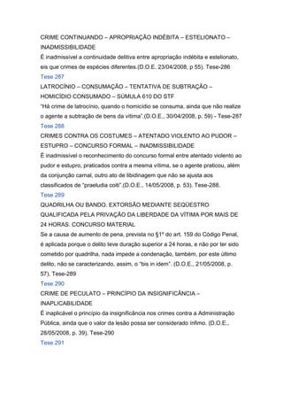 CRIME CONTINUANDO – APROPRIAÇÃO INDÉBITA – ESTELIONATO –
INADMISSIBILIDADE
É inadmissível a continuidade delitiva entre apropriação indébita e estelionato,
eis que crimes de espécies diferentes.(D.O.E. 23/04/2008, p 55). Tese-286
Tese 287
LATROCÍNIO – CONSUMAÇÃO – TENTATIVA DE SUBTRAÇÃO –
HOMICÍDIO CONSUMADO – SÚMULA 610 DO STF
“Há crime de latrocínio, quando o homicídio se consuma, ainda que não realize
o agente a subtração de bens da vítima”.(D.O.E., 30/04/2008, p. 59) - Tese-287
Tese 288
CRIMES CONTRA OS COSTUMES – ATENTADO VIOLENTO AO PUDOR –
ESTUPRO – CONCURSO FORMAL – INADMISSIBILIDADE
É inadmissível o reconhecimento do concurso formal entre atentado violento ao
pudor e estupro, praticados contra a mesma vítima, se o agente praticou, além
da conjunção carnal, outro ato de libidinagem que não se ajusta aos
classificados de “praeludia coiti”.(D.O.E., 14/05/2008, p. 53). Tese-288.
Tese 289
QUADRILHA OU BANDO. EXTORSÃO MEDIANTE SEQÜESTRO
QUALIFICADA PELA PRIVAÇÃO DA LIBERDADE DA VÍTIMA POR MAIS DE
24 HORAS. CONCURSO MATERIAL
Se a causa de aumento de pena, prevista no §1º do art. 159 do Código Penal,
é aplicada porque o delito teve duração superior a 24 horas, e não por ter sido
cometido por quadrilha, nada impede a condenação, também, por este último
delito, não se caracterizando, assim, o “bis in idem”. (D.O.E., 21/05/2008, p.
57). Tese-289
Tese 290
CRIME DE PECULATO – PRINCÍPIO DA INSIGNIFICÂNCIA –
INAPLICABILIDADE
É inaplicável o princípio da insignificância nos crimes contra a Administração
Pública, ainda que o valor da lesão possa ser considerado ínfimo. (D.O.E.,
28/05/2008, p. 39). Tese-290
Tese 291
 
