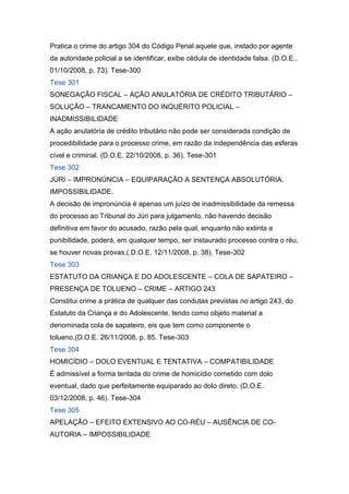 Pratica o crime do artigo 304 do Código Penal aquele que, instado por agente
da autoridade policial a se identificar, exibe cédula de identidade falsa. (D.O.E.,
01/10/2008, p. 73). Tese-300
Tese 301
SONEGAÇÃO FISCAL – AÇÃO ANULATÓRIA DE CRÉDITO TRIBUTÁRIO –
SOLUÇÃO – TRANCAMENTO DO INQUÉRITO POLICIAL –
INADMISSIBILIDADE
A ação anulatória de crédito tributário não pode ser considerada condição de
procedibilidade para o processo crime, em razão da independência das esferas
cível e criminal. (D.O.E. 22/10/2008, p. 36). Tese-301
Tese 302
JÚRI – IMPRONÚNCIA – EQUIPARAÇÃO A SENTENÇA ABSOLUTÓRIA.
IMPOSSIBILIDADE.
A decisão de impronúncia é apenas um juízo de inadmissibilidade da remessa
do processo ao Tribunal do Júri para julgamento, não havendo decisão
definitiva em favor do acusado, razão pela qual, enquanto não extinta a
punibilidade, poderá, em qualquer tempo, ser instaurado processo contra o réu,
se houver novas provas.(.D.O.E. 12/11/2008, p. 38). Tese-302
Tese 303
ESTATUTO DA CRIANÇA E DO ADOLESCENTE – COLA DE SAPATEIRO –
PRESENÇA DE TOLUENO – CRIME – ARTIGO 243
Constitui crime a prática de qualquer das condutas previstas no artigo 243, do
Estatuto da Criança e do Adolescente, tendo como objeto material a
denominada cola de sapateiro, eis que tem como componente o
tolueno.(D.O.E. 26/11/2008, p. 85. Tese-303
Tese 304
HOMICÍDIO – DOLO EVENTUAL E TENTATIVA – COMPATIBILIDADE
É admissível a forma tentada do crime de homicídio cometido com dolo
eventual, dado que perfeitamente equiparado ao dolo direto. (D.O.E.
03/12/2008, p. 46). Tese-304
Tese 305
APELAÇÃO – EFEITO EXTENSIVO AO CO-RÉU – AUSÊNCIA DE CO-
AUTORIA – IMPOSSIBILIDADE
 
