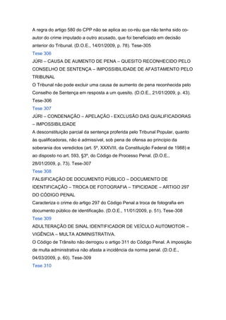 A regra do artigo 580 do CPP não se aplica ao co-réu que não tenha sido co-
autor do crime imputado a outro acusado, que foi beneficiado em decisão
anterior do Tribunal. (D.O.E., 14/01/2009, p. 78). Tese-305
Tese 306
JÚRI – CAUSA DE AUMENTO DE PENA – QUESITO RECONHECIDO PELO
CONSELHO DE SENTENÇA – IMPOSSIBILIDADE DE AFASTAMENTO PELO
TRIBUNAL
O Tribunal não pode excluir uma causa de aumento de pena reconhecida pelo
Conselho de Sentença em resposta a um quesito. (D.O.E., 21/01/2009, p. 43).
Tese-306
Tese 307
JÚRI – CONDENAÇÃO – APELAÇÃO - EXCLUSÃO DAS QUALIFICADORAS
– IMPOSSIBILIDADE
A desconstituição parcial da sentença proferida pelo Tribunal Popular, quanto
às qualificadoras, não é admissível, sob pena de ofensa ao princípio da
soberania dos veredictos (art. 5º, XXXVIII, da Constituição Federal de 1988) e
ao disposto no art. 593, §3º, do Código de Processo Penal. (D.O.E.,
28/01/2009, p. 73). Tese-307
Tese 308
FALSIFICAÇÃO DE DOCUMENTO PÚBLICO – DOCUMENTO DE
IDENTIFICAÇÃO – TROCA DE FOTOGRAFIA – TIPICIDADE – ARTIGO 297
DO CÓDIGO PENAL
Caracteriza o crime do artigo 297 do Código Penal a troca de fotografia em
documento público de identificação. (D.O.E., 11/01/2009, p. 51). Tese-308
Tese 309
ADULTERAÇÃO DE SINAL IDENTIFICADOR DE VEÍCULO AUTOMOTOR –
VIGÊNCIA – MULTA ADMINISTRATIVA.
O Código de Trânsito não derrogou o artigo 311 do Código Penal. A imposição
de multa administrativa não afasta a incidência da norma penal. (D.O.E.,
04/03/2009, p. 60). Tese-309
Tese 310
 