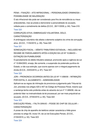 PENA – FIXAÇÃO – ATO INFRACIONAL – PERSONALIDADE CRIMINOSA –
POSSIBILIDADE DE MAJORAÇÃO
O ato infracional não pode ser considerado para fins de reincidência ou maus
antecedentes, mas se presta a demonstrar a personalidade do acusado,
voltada para o cometimento de delitos (D.O.E., 26/11/2009, p. 64). Tese-319
Tese 320
CORRUPÇÃO ATIVA. EMBRIAGUEZ VOLUNTÁRIA. DOLO.
CARACTERIZAÇÃO
A embriaguez voluntária não afasta o elemento subjetivo do crime de corrupção
ativa. (D.O.E., 11/02/2010, p. 49). Tese-320
Tese 321
SONEGAÇÃO FISCAL – DÉBITO TRIBUTÁRIO ESTADUAL – INCLUSÃO NO
REGIME DE PARCELAMENTO APÓS A EDIÇÃO DA LEI Nº 10.684/03 –
EXTINÇÃO DA PUNIBILIDADE
O parcelamento do débito tributário estadual, promovido após a vigência da Lei
nº 10.684/2003, enseja, tão somente, a suspensão da pretensão punitiva do
Estado, e não sua extinção, que ocorre apenas com o integral pagamento da
dívida (D.O.E., 03/03/2010, p. 67). Tese-321
Tese 322
JÚRI – PRONÚNCIA OCORRIDA ANTES DA LEI Nº 11.698/08 – INTIMAÇÃO
POR EDITAL E JULGAMENTO – ADMISSIBILIDADE
Aplicam-se as regras de intimação da pronúncia e julgamento pelo Tribunal do
Júri, previstas nos artigos 420 e 457 do Código de Processo Penal, mesmo que
a sentença tenha sido proferida antes do advento da Lei nº 11.689/08, não se
podendo falar na irretroatividade da lei processual, por ser mais prejudicial ao
acusado. (D.O.E., 07/04/2010, p. 65). Tese-322
Tese 323
EXECUÇÃO PENAL – FALTA GRAVE – POSSE DE CHIP DE CELULAR –
CARACTERIZAÇÃO
A posse de chip de aparelho de telefone celular caracteriza a falta grave
prevista no artigo 50, inciso VII, da Lei de Execuções Penais. (D.O.E.,
21/04/2010, p. 52). Tese-323
Tese 324
 
