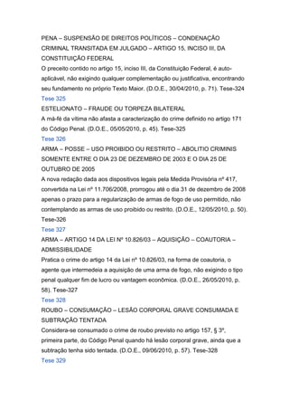 PENA – SUSPENSÃO DE DIREITOS POLÍTICOS – CONDENAÇÃO
CRIMINAL TRANSITADA EM JULGADO – ARTIGO 15, INCISO III, DA
CONSTITUIÇÃO FEDERAL
O preceito contido no artigo 15, inciso III, da Constituição Federal, é auto-
aplicável, não exigindo qualquer complementação ou justificativa, encontrando
seu fundamento no próprio Texto Maior. (D.O.E., 30/04/2010, p. 71). Tese-324
Tese 325
ESTELIONATO – FRAUDE OU TORPEZA BILATERAL
A má-fé da vítima não afasta a caracterização do crime definido no artigo 171
do Código Penal. (D.O.E., 05/05/2010, p. 45). Tese-325
Tese 326
ARMA – POSSE – USO PROIBIDO OU RESTRITO – ABOLITIO CRIMINIS
SOMENTE ENTRE O DIA 23 DE DEZEMBRO DE 2003 E O DIA 25 DE
OUTUBRO DE 2005
A nova redação dada aos dispositivos legais pela Medida Provisória nº 417,
convertida na Lei nº 11.706/2008, prorrogou até o dia 31 de dezembro de 2008
apenas o prazo para a regularização de armas de fogo de uso permitido, não
contemplando as armas de uso proibido ou restrito. (D.O.E., 12/05/2010, p. 50).
Tese-326
Tese 327
ARMA – ARTIGO 14 DA LEI Nº 10.826/03 – AQUISIÇÃO – COAUTORIA –
ADMISSIBILIDADE
Pratica o crime do artigo 14 da Lei nº 10.826/03, na forma de coautoria, o
agente que intermedeia a aquisição de uma arma de fogo, não exigindo o tipo
penal qualquer fim de lucro ou vantagem econômica. (D.O.E., 26/05/2010, p.
58). Tese-327
Tese 328
ROUBO – CONSUMAÇÃO – LESÃO CORPORAL GRAVE CONSUMADA E
SUBTRAÇÃO TENTADA
Considera-se consumado o crime de roubo previsto no artigo 157, § 3º,
primeira parte, do Código Penal quando há lesão corporal grave, ainda que a
subtração tenha sido tentada. (D.O.E., 09/06/2010, p. 57). Tese-328
Tese 329
 