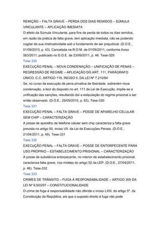 REMIÇÃO – FALTA GRAVE – PERDA DOS DIAS REMIDOS – SÚMULA
VINCULANTE – APLICAÇÃO IMEDIATA
O efeito da Súmula Vinculante, para fins de perda de todos os dias remidos,
em razão da prática de falta grave, tem aplicação imediata, não se podendo
cogitar de sua irretroatividade sob o fundamento de ser prejudicial. (D.O.E.,
01/09/2010, p. 43). Cancelada na R.O.M. de 01/09/2011, conforme Aviso
563/2011, publicado no D.O.E. de 23/09/2011, p. 46. Tese-329
Tese 330
EXECUÇÃO PENAL – NOVA CONDENAÇÃO – UNIFICAÇÃO DE PENAS –
REGRESSÃO DE REGIME – APLICAÇÃO DO ART. 111, PARÁGRAFO
ÚNICO, C.C. ARTIGO 118, INCISO II, DA LEI Nº 7.210/84
Se, no curso da execução de pena privativa de liberdade, sobrevém nova
condenação, a teor do disposto no art. 111 da Lei de Execução, impõe-se a
unificação das sanções, resultando daí a estipulação do regime prisional a ser
então observado. (D.O.E., 29/09/2010, p. 63). Tese-330
Tese 331
EXECUÇÃO PENAL – FALTA GRAVE – POSSE DE APARELHO CELULAR
SEM CHIP – CARACTERIZAÇÃO
A posse de aparelho de telefone celular sem chip caracteriza a falta grave
prevista no artigo 50, inciso VII, da Lei de Execuções Penais. (D.O.E.,
21/04/2011, p. 49). Tese-331
Tese 332
EXECUÇÃO PENAL – FALTA GRAVE – POSSE DE ENTORPECENTE PARA
USO PRÓPRIO – ESTABELECIMENTO PRISIONAL – CARACTERIZAÇÃO
A posse de substância entorpecente, no interior de estabelecimento prisional,
caracteriza falta grave, nos moldes do artigo 52 da LEP. (D.O.E., 27/04/2011,
p. 46). Tese-332
Tese 333
CRIMES DE TRÂNSITO – FUGA À RESPONSABILIDADE – ARTIGO 305 DA
LEI Nº 9.503/97 – CONSTITUCIONALIDADE
O crime de fuga à responsabilidade não ofende o inciso LXIII, do artigo 5º, da
Constituição da República, eis que o suposto direito à fuga não pode
 