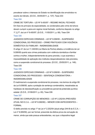 prevalecer sobre o interesse do Estado na identificação dos envolvidos no
evento de trânsito. (D.O.E., 04/05/2011, p. 137). Tese-333
Tese 334
CRIME DE TORTURA – LEI Nº 9.455/97 – REGIME INICIAL FECHADO
Em face do princípio da especialidade, os condenados pelo crime de tortura
devem cumprir a pena em regime inicial fechado, conforme disposto no artigo
1º, § 7º, da Lei nº 9.455/97. (D.O.E., 11/05/2011, p. 68). Tese-334
Tese 335
JUIZADOS ESPECIAIS CRIMINAIS – LEI Nº 9.099/95 – SUSPENSÃO
CONDICIONAL DO PROCESSO – CRIME PRATICADO COM VIOLÊNCIA
DOMÉSTICA OU FAMILIAR – INADMISSIBILIDADE
O artigo 41 da Lei 11.340/06 (Lei Maria da Penha) afastou a incidência da Lei
9.099/95 quanto aos crimes praticados com violência doméstica e familiar
contra a mulher, independentemente da pena prevista, o que acarreta a
impossibilidade de aplicação dos institutos despenalizadores nela previstos,
como a suspensão condicional do processo. (D.O.E., 25/05/2011, p. 146).
Tese-335
Tese 336
JUIZADOS ESPECIAIS CRIMINAIS – LEI Nº 9.099/95 – SUSPENSÃO
CONDICIONAL DO PROCESSO – SENTENÇA CONDENATÓRIA –
INADMISSIBILIDADE
É inadmissível a suspensão condicional do processo, nos termos do artigo 89
da Lei 9.099/95, após a prolação de sentença condenatória, ressalvadas as
hipóteses de desclassificação ou procedência parcial da pretensão punitiva
estatal. (D.O.E., 01/06/2011, p. 65). Tese-336
Tese 337
CRIME DE CORRUPÇÃO DE MENORES – LEI Nº 2.252/54 (PREVISÃO
ATUAL NO E.C.A. – LEI Nº 8.069/90) – MENOR COM ANTECEDENTES –
FORMAL
O delito previsto no artigo 1º da Lei nº 2.252/54 (atual artigo 244-B do E.C.A. –
Lei nº 8.069/90), por ser formal, prescinde da efetiva prova da corrupção do
menor, ainda que este possua antecedentes, vez que o dispositivo legal
 