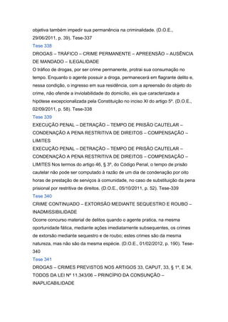 objetiva também impedir sua permanência na criminalidade. (D.O.E.,
29/06/2011, p. 39). Tese-337
Tese 338
DROGAS – TRÁFICO – CRIME PERMANENTE – APREENSÃO – AUSÊNCIA
DE MANDADO – ILEGALIDADE
O tráfico de drogas, por ser crime permanente, protrai sua consumação no
tempo. Enquanto o agente possuir a droga, permanecerá em flagrante delito e,
nessa condição, o ingresso em sua residência, com a apreensão do objeto do
crime, não ofende a inviolabilidade do domicílio, eis que caracterizada a
hipótese excepcionalizada pela Constituição no inciso XI do artigo 5º. (D.O.E.,
02/09/2011, p. 58). Tese-338
Tese 339
EXECUÇÃO PENAL – DETRAÇÃO – TEMPO DE PRISÃO CAUTELAR –
CONDENAÇÃO A PENA RESTRITIVA DE DIREITOS – COMPENSAÇÃO –
LIMITES
EXECUÇÃO PENAL – DETRAÇÃO – TEMPO DE PRISÃO CAUTELAR –
CONDENAÇÃO A PENA RESTRITIVA DE DIREITOS – COMPENSAÇÃO –
LIMITES Nos termos do artigo 46, § 3º, do Código Penal, o tempo de prisão
cautelar não pode ser computado à razão de um dia de condenação por oito
horas de prestação de serviços à comunidade, no caso de substituição da pena
prisional por restritiva de direitos. (D.O.E., 05/10/2011, p. 52). Tese-339
Tese 340
CRIME CONTINUADO – EXTORSÃO MEDIANTE SEQUESTRO E ROUBO –
INADMISSIBILIDADE
Ocorre concurso material de delitos quando o agente pratica, na mesma
oportunidade fática, mediante ações imediatamente subsequentes, os crimes
de extorsão mediante sequestro e de roubo; estes crimes são da mesma
natureza, mas não são da mesma espécie. (D.O.E., 01/02/2012, p. 190). Tese-
340
Tese 341
DROGAS – CRIMES PREVISTOS NOS ARTIGOS 33, CAPUT, 33, § 1º, E 34,
TODOS DA LEI Nº 11.343/06 – PRINCÍPIO DA CONSUNÇÃO –
INAPLICABILIDADE
 