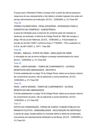 O prazo para o Ministério Público começa a fluir a partir da ciência pessoal e
inequívoca do seu representante e não desde o simples ingresso dos autos em
serviço administrativo da Instituição. (D.O.E., 12/06/2003, p. 31) Tese 027
Tese 28
CRIMES FALIMENTARES - PENA ACESSÓRIA - INTERDIÇÃO PARA O
EXERCÍCIO DO COMÉRCIO - SUBSISTÊNCIA
A pena de interdição para o exercício do comércio pode ser imposta na
sentença, se motivada. A reforma do Código Penal de 1984 não revogou o
artigo 195 da Lei de Falências. (D.O.E., 12/06/2003, p. 31)Cancelada na
reunião do dia 08/11/2007, conforme Aviso nº 718/2007 – PGJ, publicado no
D.O.E. de 28/11/2007, p. 70/71. Tese 028
Tese 29
ROUBO - AMEAÇA - PORTE DE ARMA - SIMULAÇÃO DE ARMA
A simulação do uso de arma configura a ameaça caracterizadora do roubo.
(D.O.E., 12/06/2003, p. 31) Tese 029
Tese 30
PENA – LIMITE MÁXIMO – TEMPO DE CUMPRIMENTO – OUTROS
BENEFÍCIOS NÃO ABRANGIDOS - RESTRITO
O limite estabelecido no artigo 75 do Código Penal, refere-se ao tempo máximo
de cumprimento da pena, não se aplicando a outros benefícios. (D.O.E.,
12/06/2003, p. 31) Tese 030
Tese 30
PENA - LIMITE MÁXIMO - TEMPO DE CUMPRIMENTO - OUTROS
BENEFÍCIOS NÃO ABRANGIDOS
O limite estabelecido no artigo 75 do Código Penal, refere-se ao tempo máximo
de cumprimento da pena, não se aplicando a outros benefícios. (D.O.E.,
12/06/2003, p. 31) Tese 030
Tese 31
EFEITO DA CONDENAÇÃO - PERDA DE CARGO, FUNÇÃO PÚBLICA OU
MANDATO ELETIVO - ADMISSIBILIDADE - DECLARAÇÃO NA SENTENÇA
A perda de cargo, função pública ou mandato eletivo é efeito da condenação,
mas precisa ser expressamente declarada na sentença. (D.O.E., 12/06/2003, p.
31) Tese 031
 