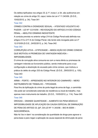 Os delitos tipificados nos artigos 33, § 1º, inciso I, e 34, são autônomos em
relação ao crime do artigo 33, caput, todos da Lei nº 11.343/06. (D.O.E.,
10/02/2012, p. 34). Tese-341
Tese 342
CRIMES CONTRA A DIGNIDADE SEXUAL – ATENTADO VIOLENTO AO
PUDOR – LEI Nº 12.015/09 – REVOGAÇÃO DO ARTIGO 214 DO CÓDIGO
PENAL – ABOLITIO CRIMINIS INEXISTENTE
A conduta prevista no anterior artigo 214 do Código Penal está definida nos
artigos 213 e 217-A do Código Penal, não tendo sido revogada pela Lei nº
12.015/09 (D.O.E., 24/02/2012, p. 34). Tese-342
Tese 343
CORRUPÇÃO ATIVA – ATIPICIDADE – ABSOLVIÇÃO DO CRIME CONEXO
QUE MOTIVOU A PROMESSA DE VANTAGEM INDEVIDA –
IMPOSSIBILIDADE.
O crime de corrupção ativa consuma-se com a mera oferta ou promessa de
vantagem indevida ao funcionário público, sendo irrelevante para a sua
configuração a absolvição do acusado pelo crime conexo, que motivou a
prática do delito do artigo 333 do Código Penal. (D.O.E., 29/03/2012, p. 105).
Tese-343
Tese 345
ARMA – PORTE – APREENSÃO NO INTERIOR DO CAMINHÃO – MERO
INSTRUMENTO DE TRABALHO – TIPICIDADE.
Para fins de tipificação do crime de porte ilegal de arma de fogo, o caminhão
não pode ser considerado extensão de residência ou local de trabalho, mas
apenas mero instrumento de trabalho. (D.O.E., 10/05/2012, p. 114). Tese-345
Tese 346
DROGAS – GRANDE QUANTIDADE – AUMENTO DA PENA BÁSICA E
IMPOSSIBILIDADE DE APLICAÇÃO DA CAUSA ESPECIAL DE DIMINUIÇÃO
DE PENA DO ARTIGO 33, §4º, DA LEI Nº 11.343/06 – BIS IN IDEM –
INOCORRÊNCIA.
Não há ‘bis in idem’ na consideração da quantidade de droga para agravar a
pena-base e para negar a aplicação da causa especial de diminuição de pena
 