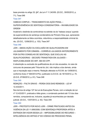 base prevista no artigo 33, §4º, da Lei nº 11.343/06. (D.O.E., 30/05/2012, p.
71). Tese-346
Tese 347
HABEAS CORPUS – TRANCAMENTO DA AÇÃO PENAL –
SUPERVENIÊNCIA DE SENTENÇA CONDENATÓRIA – INVIABILIDADE DA
ORDEM
Incabível o deslinde da controvérsia na estreita via do ‘habeas corpus’ quando
da superveniência de sentença condenatória de Primeiro Grau que, apreciando
detalhadamente os fatos ocorridos, vislumbrou a responsabilidade criminal do
réu. (D.O.E., 12/06/2012, p. 153). Tese-347
Tese 348
JÚRI – ABSOLVIÇÃO OU EXCLUSÃO DE QUALIFICADORA EM
JULGAMENTO POR CÂMARA – CORRÉUS JULGADOS ANTERIORMENTE
POR OUTRO CONSELHO DE SENTENÇA, QUE EXCLUIU AS
QUALIFICADORAS – DECISÃO TRANSITADA EM JULGADO –
INAPLICABILIDADE DO ART. 580 DO CPP.
A absolvição ou exclusão de qualificadoras de um dos acusados, no caso de
concurso de pessoas pelo Tribunal do Júri, não implica a dos demais, ainda
que a imputação seja a mesma. Redação alterada no R.O.M. de 13/09/2012,
conforme Aviso nº 564/2012-PGJ, publicado no D.O.E. de 18/10/2012, p. 75.
(D.O.E, 27/06/2012, p. 61). Tese-348
Tese 349
REMIÇÃO – FALTA GRAVE – PERDA DOS DIAS REMIDOS – LEI Nº
12.433/2011.
Nos termos do artigo 127 da Lei de Execuções Penais, com a redação da Lei
nº 12.433/2011, praticada a falta grave, o condenado perderá até 1/3 dos dias
remidos, computando-se, inclusive, aqueles já reconhecidos por decisão
judicial. (D.O.E., 13/07/2012, p. 42). Tese-349
Tese 350
JÚRI – PROTESTO POR NOVO JÚRI – CRIME PRATICADO ANTES DA
VIGÊNCIA DA LEI 11.689/2008, COM SENTENÇA PROFERIDA APÓS A
ENTRADA EM VIGOR DESSA LEI – IMPOSSIBILIDADE DO RECURSO –
INTELIGÊNCIA DO ARTIGO 2º DO CÓDIGO DE PROCESSO PENAL
 