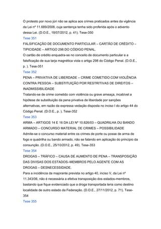 O protesto por novo júri não se aplica aos crimes praticados antes da vigência
da Lei nº 11.689/2008, cuja sentença tenha sido proferida após o advento
dessa Lei. (D.O.E., 18/07/2012, p. 41). Tese-350
Tese 351
FALSIFICAÇÃO DE DOCUMENTO PARTICULAR – CARTÃO DE CRÉDITO –
TIPICIDADE – ARTIGO 298 DO CÓDIGO PENAL.
O cartão de crédito enquadra-se no conceito de documento particular e a
falsificação de sua tarja magnética viola o artigo 298 do Código Penal. (D.O.E.,
p. ). Tese-351
Tese 352
PENA – PRIVATIVA DE LIBERDADE – CRIME COMETIDO COM VIOLÊNCIA
CONTRA PESSOA – SUBSTITUIÇÃO POR RESTRITIVAS DE DIREITOS –
INADMISSIBILIDADE
Tratando-se de crime cometido com violência ou grave ameaça, incabível a
hipótese de substituição da pena privativa de liberdade por sanções
alternativas, em razão da expressa vedação disposta no inciso I do artigo 44 do
Código Penal. (D.O.E., p. ). Tese-352
Tese 353
ARMA – ARTIGOS 14 E 16 DA LEI Nº 10.826/03 – QUADRILHA OU BANDO
ARMADO – CONCURSO MATERIAL DE CRIMES – POSSIBILIDADE
Admite-se o concurso material entre os crimes de porte ou posse de arma de
fogo e quadrilha ou bando armado, não se falando em aplicação do princípio da
consunção. (D.O.E., 25/10/2012, p. 49). Tese-353
Tese 354
DROGAS – TRÁFICO – CAUSA DE AUMENTO DE PENA – TRANSPOSIÇÃO
DAS DIVISAS DOS ESTADOS–MEMBROS PELO AGENTE COM AS
DROGAS – DESNECESSIDADE.
Para a incidência da majorante prevista no artigo 40, inciso V, da Lei nº
11.343/06, não é necessária a efetiva transposição dos estados-membros,
bastando que fique evidenciado que a droga transportada teria como destino
localidade de outro estado da Federação. (D.O.E., 27/11/2012, p. 71). Tese-
354
Tese 355
 