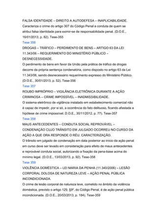 FALSA IDENTIDADE – DIREITO A AUTODEFESA – INAPLICABILIDADE.
Caracteriza o crime do artigo 307 do Código Penal a conduta de quem se
atribui falsa identidade para eximir-se de responsabilidade penal. (D.O.E.,
16/01/2013, p. 82). Tese-355
Tese 356
DROGAS – TRÁFICO – PERDIMENTO DE BENS – ARTIGO 63 DA LEI
11.343/06 – REQUERIMENTO DO MINISTÉRIO PÚBLICO –
DESNECESSIDADE.
O perdimento de bens em favor da União pela prática de tráfico de drogas
decorre da própria sentença condenatória, como disposto no artigo 63 da Lei
11.343/06, sendo desnecessário requerimento expresso do Ministério Público.
(D.O.E., 30/01/2013, p. 52). Tese-356
Tese 357
ROUBO IMPRÓPRIO – VIGILÂNCIA ELETRÔNICA DURANTE A AÇÃO
CRIMINOSA – CRIME IMPOSSÍVEL – INADMISSIBILIDADE.
O sistema eletrônico de vigilância instalado em estabelecimento comercial não
é capaz de impedir, por si só, a ocorrência do fato delituoso, ficando afastada a
hipótese de crime impossível. D.O.E., 30/11/2012, p. 77). Tese-357
Tese 358
MAUS ANTECEDENTES – CONDUTA SOCIAL REPROVÁVEL –
CONDENAÇÃO CUJO TRÂNSITO EM JULGADO OCORREU NO CURSO DA
AÇÃO A QUE ORA RESPONDE O RÉU. CARACTERIZAÇÃO.
O trânsito em julgado de condenação em data posterior ao início da ação penal
em curso deve ser levado em consideração para efeito de maus antecedentes
e reprovável conduta social, autorizando a fixação da pena-base acima do
mínimo legal. (D.O.E., 13/03/2013, p. 92). Tese-358
Tese 359
VIOLÊNCIA DOMÉSTICA – LEI MARIA DA PENHA (11.340/2006) – LESÃO
CORPORAL DOLOSA DE NATUREZA LEVE – AÇÃO PENAL PÚBLICA
INCONDICIONADA.
O crime de lesão corporal de natureza leve, cometido no âmbito da violência
doméstica, previsto o artigo 129, §9º, do Código Penal, é de ação penal pública
incondicionada. (D.O.E., 20/03/2013, p. 184). Tese-359
 