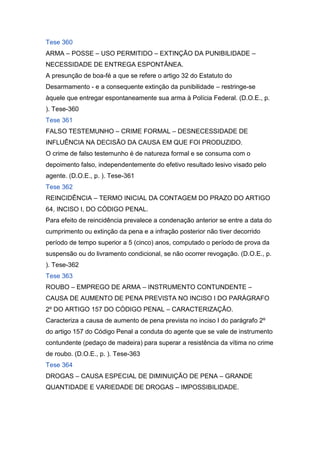 Tese 360
ARMA – POSSE – USO PERMITIDO – EXTINÇÃO DA PUNIBILIDADE –
NECESSIDADE DE ENTREGA ESPONTÂNEA.
A presunção de boa-fé a que se refere o artigo 32 do Estatuto do
Desarmamento - e a consequente extinção da punibilidade – restringe-se
àquele que entregar espontaneamente sua arma à Polícia Federal. (D.O.E., p.
). Tese-360
Tese 361
FALSO TESTEMUNHO – CRIME FORMAL – DESNECESSIDADE DE
INFLUÊNCIA NA DECISÃO DA CAUSA EM QUE FOI PRODUZIDO.
O crime de falso testemunho é de natureza formal e se consuma com o
depoimento falso, independentemente do efetivo resultado lesivo visado pelo
agente. (D.O.E., p. ). Tese-361
Tese 362
REINCIDÊNCIA – TERMO INICIAL DA CONTAGEM DO PRAZO DO ARTIGO
64, INCISO I, DO CÓDIGO PENAL.
Para efeito de reincidência prevalece a condenação anterior se entre a data do
cumprimento ou extinção da pena e a infração posterior não tiver decorrido
período de tempo superior a 5 (cinco) anos, computado o período de prova da
suspensão ou do livramento condicional, se não ocorrer revogação. (D.O.E., p.
). Tese-362
Tese 363
ROUBO – EMPREGO DE ARMA – INSTRUMENTO CONTUNDENTE –
CAUSA DE AUMENTO DE PENA PREVISTA NO INCISO I DO PARÁGRAFO
2º DO ARTIGO 157 DO CÓDIGO PENAL – CARACTERIZAÇÃO.
Caracteriza a causa de aumento de pena prevista no inciso I do parágrafo 2º
do artigo 157 do Código Penal a conduta do agente que se vale de instrumento
contundente (pedaço de madeira) para superar a resistência da vítima no crime
de roubo. (D.O.E., p. ). Tese-363
Tese 364
DROGAS – CAUSA ESPECIAL DE DIMINUIÇÃO DE PENA – GRANDE
QUANTIDADE E VARIEDADE DE DROGAS – IMPOSSIBILIDADE.
 