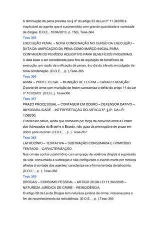 A diminuição de pena prevista no § 4º do artigo 33 da Lei nº 11.343/06 é
inaplicável ao agente que é surpreendido com grande quantidade e variedade
de drogas. D.O.E., 10/04/2013, p. 150). Tese-364
Tese 365
EXECUÇÃO PENAL – NOVA CONDENAÇÃO NO CURSO DA EXECUÇÃO –
DATA DA UNIFICAÇÃO DA PENA COMO MARCO INICIAL PARA
CONTAGEM DO PERÍODO AQUISITIVO PARA BENEFÍCIOS PRISIONAIS.
A data base a ser considerada para fins de aquisição de benefícios da
execução, em razão da unificação de penas, é o dia do trânsito em julgado da
nova condenação. (D.O.E., , p. ).Tese-365
Tese 366
ARMA – PORTE ILEGAL – MUNIÇÃO DE FESTIM – CARACTERIZAÇÃO
O porte de arma com munição de festim caracteriza o delito do artigo 14 da Lei
nº 10.826/03. (D.O.E.). Tese-366
Tese 367
PRAZO PROCESSUAL – CONTAGEM EM DOBRO – DEFENSOR DATIVO –
IMPOSSIBILIDADE – INTERPRETAÇÃO DO ARTIGO 5º, § 5º, DA LEI
1.060/50.
O defensor dativo, ainda que nomeado por força de convênio entre a Ordem
dos Advogados do Brasil e o Estado, não goza da prerrogativa de prazo em
dobro para recorrer. (D.O.E., , p. ). Tese-367
Tese 368
LATROCÍNIO – TENTATIVA – SUBTRAÇÃO CONSUMADA E HOMICÍDIO
TENTADO – CARACTERIZAÇÃO.
Nos crimes contra o patrimônio com emprego de violência dirigida à supressão
da vida, consumada a subtração e não configurado o evento morte por motivos
alheios à vontade dos agentes, caracteriza-se a forma tentada de latrocínio.
(D.O.E., , p. ). Tese-368
Tese 369
DROGAS – CONSUMO PESSOAL – ARTIGO 28 DA LEI 11.343/2006 –
NATUREZA JURÍDICA DE CRIME – REINCIDÊNCIA.
O artigo 28 da Lei de Drogas tem natureza jurídica de crime, inclusive para o
fim de reconhecimento da reincidência. (D.O.E., , p. ).Tese-369
 