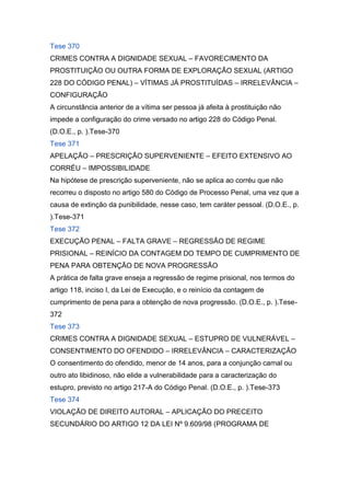 Tese 370
CRIMES CONTRA A DIGNIDADE SEXUAL – FAVORECIMENTO DA
PROSTITUIÇÃO OU OUTRA FORMA DE EXPLORAÇÃO SEXUAL (ARTIGO
228 DO CÓDIGO PENAL) – VÍTIMAS JÁ PROSTITUÍDAS – IRRELEVÂNCIA –
CONFIGURAÇÃO
A circunstância anterior de a vítima ser pessoa já afeita à prostituição não
impede a configuração do crime versado no artigo 228 do Código Penal.
(D.O.E., p. ).Tese-370
Tese 371
APELAÇÃO – PRESCRIÇÃO SUPERVENIENTE – EFEITO EXTENSIVO AO
CORRÉU – IMPOSSIBILIDADE
Na hipótese de prescrição superveniente, não se aplica ao corréu que não
recorreu o disposto no artigo 580 do Código de Processo Penal, uma vez que a
causa de extinção da punibilidade, nesse caso, tem caráter pessoal. (D.O.E., p.
).Tese-371
Tese 372
EXECUÇÃO PENAL – FALTA GRAVE – REGRESSÃO DE REGIME
PRISIONAL – REINÍCIO DA CONTAGEM DO TEMPO DE CUMPRIMENTO DE
PENA PARA OBTENÇÃO DE NOVA PROGRESSÃO
A prática de falta grave enseja a regressão de regime prisional, nos termos do
artigo 118, inciso I, da Lei de Execução, e o reinício da contagem de
cumprimento de pena para a obtenção de nova progressão. (D.O.E., p. ).Tese-
372
Tese 373
CRIMES CONTRA A DIGNIDADE SEXUAL – ESTUPRO DE VULNERÁVEL –
CONSENTIMENTO DO OFENDIDO – IRRELEVÂNCIA – CARACTERIZAÇÃO
O consentimento do ofendido, menor de 14 anos, para a conjunção carnal ou
outro ato libidinoso, não elide a vulnerabilidade para a caracterização do
estupro, previsto no artigo 217-A do Código Penal. (D.O.E., p. ).Tese-373
Tese 374
VIOLAÇÃO DE DIREITO AUTORAL – APLICAÇÃO DO PRECEITO
SECUNDÁRIO DO ARTIGO 12 DA LEI Nº 9.609/98 (PROGRAMA DE
 