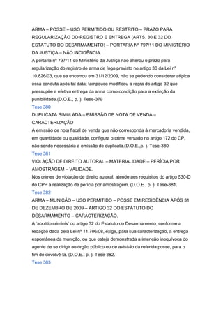 ARMA – POSSE – USO PERMITIDO OU RESTRITO – PRAZO PARA
REGULARIZAÇÃO DO REGISTRO E ENTREGA (ARTS. 30 E 32 DO
ESTATUTO DO DESARMAMENTO) – PORTARIA Nº 797/11 DO MINISTÉRIO
DA JUSTIÇA – NÃO INCIDÊNCIA.
A portaria nº 797/11 do Ministério da Justiça não alterou o prazo para
regularização do registro de arma de fogo previsto no artigo 30 da Lei nº
10.826/03, que se encerrou em 31/12/2009, não se podendo considerar atípica
essa conduta após tal data; tampouco modificou a regra do artigo 32 que
pressupõe a efetiva entrega da arma como condição para a extinção da
punibilidade.(D.O.E., p. ). Tese-379
Tese 380
DUPLICATA SIMULADA – EMISSÃO DE NOTA DE VENDA –
CARACTERIZAÇÃO
A emissão de nota fiscal de venda que não corresponda à mercadoria vendida,
em quantidade ou qualidade, configura o crime versado no artigo 172 do CP,
não sendo necessária a emissão de duplicata.(D.O.E.,p. ). Tese-380
Tese 381
VIOLAÇÃO DE DIREITO AUTORAL – MATERIALIDADE – PERÍCIA POR
AMOSTRAGEM – VALIDADE.
Nos crimes de violação de direito autoral, atende aos requisitos do artigo 530-D
do CPP a realização de perícia por amostragem. (D.O.E., p. ). Tese-381.
Tese 382
ARMA – MUNIÇÃO – USO PERMITIDO – POSSE EM RESIDÊNCIA APÓS 31
DE DEZEMBRO DE 2009 – ARTIGO 32 DO ESTATUTO DO
DESARMAMENTO – CARACTERIZAÇÃO.
A ‘abolitio criminis’ do artigo 32 do Estatuto do Desarmamento, conforme a
redação dada pela Lei nº 11.706/08, exige, para sua caracterização, a entrega
espontânea da munição, ou que esteja demonstrada a intenção inequívoca do
agente de se dirigir ao órgão público ou de avisá-lo da referida posse, para o
fim de devolvê-la. (D.O.E., p. ). Tese-382.
Tese 383
 