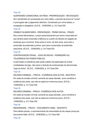Tese 32
SUSPENSÃO CONDICIONAL DA PENA - PRORROGAÇÃO - REVOGAÇÃO
Se o beneficiário for processado por outro delito, o período de prova do "sursis"
é prorrogado até o julgamento definitivo. Condenado por crime doloso, a
revogação é obrigatória. (D.O.E., 12/06/2003, p. 31) Tese 032
Tese 33
CRIMES FALIMENTARES - PRESCRIÇÃO - TERMO INICIAL - PRAZO
Nos crimes falimentares, o prazo prescricional tem por termo inicial data em
que deveria estar encerrada a falência ou a partir do trânsito em julgado da
sentença que a encerrar. Esse prazo é único, de dois anos, quer para a
prescrição da pretensão punitiva, quer para a prescrição da pretensão
executória. (D.O.E., 12/06/2003, p. 31) Tese 033
Tese 34
CONTRAVENÇÃO PENAL - JOGO DO BICHO - PERMISSÃO OU
TOLERÂNCIA DO PODER PÚBLICO
A permissão ou tolerância pelo poder público da exploração de outras
modalidades de jogo, não exclui a ilicitude da contravenção do denominado
"jogo do bicho". (D.O.E., 12/06/2003, p. 31) Tese 034
Tese 35
REVISÃO CRIMINAL – PROVA – EVIDÊNCIA DOS AUTOS - RESTRITO
Em sede de revisão criminal, somente se cassa decisão, como contrária à
evidência dos autos, que não se apóia em nenhuma prova. (D.O.E.,
12/06/2003, p. 31) Tese 035
Tese 35
REVISÃO CRIMINAL - PROVA - EVIDÊNCIA DOS AUTOS
Em sede de revisão criminal, somente se cassa decisão, como contrária à
evidência dos autos, que não se apóia em nenhuma prova. (D.O.E.,
12/06/2003, p. 31) Tese 035
Tese 36
MENORIDADE – PROVA – DOCUMENTO HÁBIL - RESTRITO
Para efeitos penais, o reconhecimento da menoridade do réu requer prova por
documento hábil. (D.O.E., 12/06/2003, p. 31) Tese 036
Tese 36
 