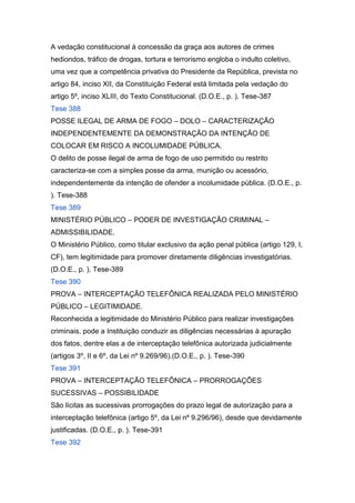 A vedação constitucional à concessão da graça aos autores de crimes
hediondos, tráfico de drogas, tortura e terrorismo engloba o indulto coletivo,
uma vez que a competência privativa do Presidente da República, prevista no
artigo 84, inciso XII, da Constituição Federal está limitada pela vedação do
artigo 5º, inciso XLIII, do Texto Constitucional. (D.O.E., p. ). Tese-387
Tese 388
POSSE ILEGAL DE ARMA DE FOGO – DOLO – CARACTERIZAÇÃO
INDEPENDENTEMENTE DA DEMONSTRAÇÃO DA INTENÇÃO DE
COLOCAR EM RISCO A INCOLUMIDADE PÚBLICA.
O delito de posse ilegal de arma de fogo de uso permitido ou restrito
caracteriza-se com a simples posse da arma, munição ou acessório,
independentemente da intenção de ofender a incolumidade pública. (D.O.E., p.
). Tese-388
Tese 389
MINISTÉRIO PÚBLICO – PODER DE INVESTIGAÇÃO CRIMINAL –
ADMISSIBILIDADE.
O Ministério Público, como titular exclusivo da ação penal pública (artigo 129, I,
CF), tem legitimidade para promover diretamente diligências investigatórias.
(D.O.E., p. ). Tese-389
Tese 390
PROVA – INTERCEPTAÇÃO TELEFÔNICA REALIZADA PELO MINISTÉRIO
PÚBLICO – LEGITIMIDADE.
Reconhecida a legitimidade do Ministério Público para realizar investigações
criminais, pode a Instituição conduzir as diligências necessárias à apuração
dos fatos, dentre elas a de interceptação telefônica autorizada judicialmente
(artigos 3º, II e 6º, da Lei nº 9.269/96).(D.O.E., p. ). Tese-390
Tese 391
PROVA – INTERCEPTAÇÃO TELEFÔNICA – PRORROGAÇÕES
SUCESSIVAS – POSSIBILIDADE
São lícitas as sucessivas prorrogações do prazo legal de autorização para a
interceptação telefônica (artigo 5º, da Lei nº 9.296/96), desde que devidamente
justificadas. (D.O.E., p. ). Tese-391
Tese 392
 