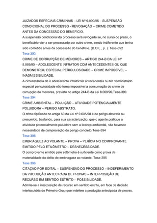 JUIZADOS ESPECIAIS CRIMINAIS – LEI Nº 9.099/95 – SUSPENSÃO
CONDICIONAL DO PROCESSO - REVOGAÇÃO – CRIME COMETIDO
ANTES DA CONCESSÃO DO BENEFÍCIO.
A suspensão condicional do processo será revogada se, no curso do prazo, o
beneficiário vier a ser processado por outro crime, sendo indiferente que tenha
sido cometido antes da concessão do benefício. (D.O.E., p. ). Tese-392
Tese 393
CRIME DE CORRUPÇÃO DE MENORES – ARTIGO 244-B DA LEI Nº
8.069/90 – ADOLESCENTE INFRATOR COM ANTECEDENTES OU QUE
DEMONSTROU ESPECIAL PERICULOSIDADE – CRIME IMPOSSÍVEL –
INADMISSIBILIDADE.
A circunstância de o adolescente infrator ter antecedentes ou ter demonstrado
especial periculosidade não torna impossível a consumação do crime de
corrupção de menores, previsto no artigo 244-B da Lei 8.069/90.Tese-393
Tese 394
CRIME AMBIENTAL – POLUIÇÃO – ATIVIDADE POTENCIALMENTE
POLUIDORA – PERIGO ABSTRATO.
O crime tipificado no artigo 60 da Lei nº 9.605/98 é de perigo abstrato ou
presumido, bastando, para sua caracterização, que o agente pratique a
atividade potencialmente poluidora sem a licença ambiental, não havendo
necessidade de comprovação do perigo concreto.Tese-394
Tese 395
EMBRIAGUEZ AO VOLANTE – PROVA – PERÍCIA NO COMPROVANTE
EMITIDO PELO ETILÔMETRO – DESNECESSIDADE.
O comprovante emitido pelo etilômetro é suficiente como prova da
materialidade do delito de embriaguez ao volante. Tese-395
Tese 396
CITAÇÃO POR EDITAL – SUSPENSÃO DO PROCESSO – INDEFERIMENTO
DA PRODUÇÃO ANTECIPADA DE PROVAS – INTERPOSIÇÃO DE
RECURSO EM SENTIDO ESTRITO – POSSIBILIDADE.
Admite-se a interposição de recurso em sentido estrito, em face de decisão
interlocutória de Primeiro Grau que indefere a produção antecipada de provas,
 