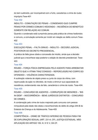 do bem subtraído, por incompatível com o furto, caracteriza o crime de roubo
impróprio.Tese-401
Tese 402
INDULTO – COMUTAÇÃO DE PENAS – CONDENADO QUE CUMPRE
PENAS POR CRIMES COMUM E HEDIONDO – INCIDÊNCIA DO BENEFÍCIO
SOMENTE EM RELAÇÃO AO COMUM.
Quando o condenado está cumprindo penas pela prática de crimes hediondos
e comuns, a comutação somente por incidir em relação ao delito comum.Tese-
402
Tese 403
EXECUÇÃO PENAL – FALTA GRAVE – INDULTO – DECISÃO JUDICIAL
POSTERIOR AO DECRETO PRESIDENCIAL.
A prática de falta grave obsta a concessão de indulto, ainda que a decisão
judicial que a reconhece seja posterior a edição do decreto presidencial. Tese-
403
Tese 404
ROUBO – FORÇA FÍSICA EMPREGADA PELO AGENTE PARA ARREBATAR
OBJETO QUE A VÍTIMA TRAZ CONSIGO – REPERCUSSÃO NO CORPO DO
OFENDIDO – VIOLÊNCIA CARACTERIZADA.
A subtração violenta de objeto preso ou junto do corpo da vítima, com
repercussão da ação no ofendido, de modo a diminuir sua capacidade de
resistência, evidenciando vias de fato, caracteriza o crime de roubo. Tese-404.
Tese 405
ROUBO – CONCURSO DE AGENTES – CORRUPÇÃO DE MENORES – “BIS
IN IDEM” – INOCORRÊNCIA – BENS JURÍDICOS DISTINTOS – CONCURSO
DE CRIMES .
A condenação pelo crime de roubo majorado pelo concurso com pessoa
inimputável pela idade não obsta o reconhecimeto do delito do artigo 244-B do
Estatuto da Criança e do Adolescente. Tese-405
Tese 406
COMPETÊNCIA – CRIME DE TRÁFICO INTERNO DE PESSOA PARA FIM
DE EXPLORAÇÃO SEXUAL (ART. 231-A, CP). JUSTIÇA ESTADUAL. NÃO
APLICAÇÃO DO ARTIGO 109, III, IV E V, DA CF.
 