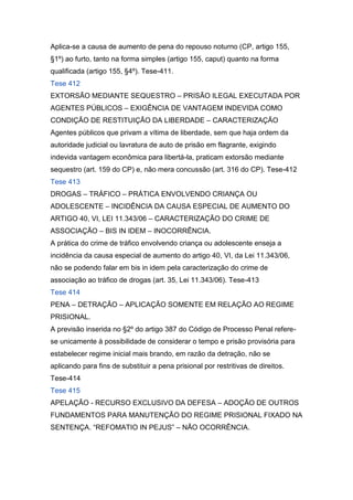 Aplica-se a causa de aumento de pena do repouso noturno (CP, artigo 155,
§1º) ao furto, tanto na forma simples (artigo 155, caput) quanto na forma
qualificada (artigo 155, §4º). Tese-411.
Tese 412
EXTORSÃO MEDIANTE SEQUESTRO – PRISÃO ILEGAL EXECUTADA POR
AGENTES PÚBLICOS – EXIGÊNCIA DE VANTAGEM INDEVIDA COMO
CONDIÇÃO DE RESTITUIÇÃO DA LIBERDADE – CARACTERIZAÇÃO
Agentes públicos que privam a vítima de liberdade, sem que haja ordem da
autoridade judicial ou lavratura de auto de prisão em flagrante, exigindo
indevida vantagem econômica para libertá-la, praticam extorsão mediante
sequestro (art. 159 do CP) e, não mera concussão (art. 316 do CP). Tese-412
Tese 413
DROGAS – TRÁFICO – PRÁTICA ENVOLVENDO CRIANÇA OU
ADOLESCENTE – INCIDÊNCIA DA CAUSA ESPECIAL DE AUMENTO DO
ARTIGO 40, VI, LEI 11.343/06 – CARACTERIZAÇÃO DO CRIME DE
ASSOCIAÇÃO – BIS IN IDEM – INOCORRÊNCIA.
A prática do crime de tráfico envolvendo criança ou adolescente enseja a
incidência da causa especial de aumento do artigo 40, VI, da Lei 11.343/06,
não se podendo falar em bis in idem pela caracterização do crime de
associação ao tráfico de drogas (art. 35, Lei 11.343/06). Tese-413
Tese 414
PENA – DETRAÇÃO – APLICAÇÃO SOMENTE EM RELAÇÃO AO REGIME
PRISIONAL.
A previsão inserida no §2º do artigo 387 do Código de Processo Penal refere-
se unicamente à possibilidade de considerar o tempo e prisão provisória para
estabelecer regime inicial mais brando, em razão da detração, não se
aplicando para fins de substituir a pena prisional por restritivas de direitos.
Tese-414
Tese 415
APELAÇÃO - RECURSO EXCLUSIVO DA DEFESA – ADOÇÃO DE OUTROS
FUNDAMENTOS PARA MANUTENÇÃO DO REGIME PRISIONAL FIXADO NA
SENTENÇA. “REFOMATIO IN PEJUS” – NÃO OCORRÊNCIA.
 