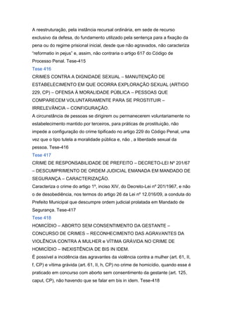 A reestruturação, pela instância recursal ordinária, em sede de recurso
exclusivo da defesa, do fundamento utilizado pela sentença para a fixação da
pena ou do regime prisional inicial, desde que não agravados, não caracteriza
“reformatio in pejus” e, assim, não contraria o artigo 617 do Código de
Processo Penal. Tese-415
Tese 416
CRIMES CONTRA A DIGNIDADE SEXUAL – MANUTENÇÃO DE
ESTABELECIMENTO EM QUE OCORRA EXPLORAÇÃO SEXUAL (ARTIGO
229, CP) – OFENSA À MORALIDADE PÚBLICA – PESSOAS QUE
COMPARECEM VOLUNTARIAMENTE PARA SE PROSTITUIR –
IRRELEVÂNCIA – CONFIGURAÇÃO.
A circunstância de pessoas se dirigirem ou permanecerem voluntariamente no
estabelecimento mantido por terceiros, para práticas de prostituição, não
impede a configuração do crime tipificado no artigo 229 do Código Penal, uma
vez que o tipo tutela a moralidade pública e, não , a liberdade sexual da
pessoa. Tese-416
Tese 417
CRIME DE RESPONSABILIDADE DE PREFEITO – DECRETO-LEI Nº 201/67
– DESCUMPRIMENTO DE ORDEM JUDICIAL EMANADA EM MANDADO DE
SEGURANÇA – CARACTERIZAÇÃO.
Caracteriza o crime do artigo 1º, inciso XIV, do Decreto-Lei nº 201/1967, e não
o de desobediência, nos termos do artigo 26 da Lei nº 12.016/09, a conduta do
Prefeito Municipal que descumpre ordem judicial prolatada em Mandado de
Segurança. Tese-417
Tese 418
HOMICÍDIO – ABORTO SEM CONSENTIMENTO DA GESTANTE –
CONCURSO DE CRIMES – RECONHECIMENTO DAS AGRAVANTES DA
VIOLÊNCIA CONTRA A MULHER e VÍTIMA GRÁVIDA NO CRIME DE
HOMICÍDIO – INEXISTÊNCIA DE BIS IN IDEM.
É possível a incidência das agravantes da violência contra a mulher (art. 61, II,
f, CP) e vítima grávida (art. 61, II, h, CP) no crime de homicídio, quando esse é
praticado em concurso com aborto sem consentimento da gestante (art. 125,
caput, CP), não havendo que se falar em bis in idem. Tese-418
 