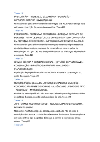 Tese 419
PRESCRIÇÃO – PRETENSÃO EXECUTÓRIA – DETRAÇÃO –
IMPOSSIBILIDADE DE NOVO CÁLCULO.
O desconto de pena em decorrência da detração (art. 42, CP) não enseja novo
cálculo da prescrição da pretensão executória. Tese-419
Tese 420
PRESCRIÇÃO – PRETENSÃO EXECUTÓRIA – DEDUÇÃO DE TEMPO DE
PENA RESTRITIVA DE DIREITOS JÁ CUMPRIDA DIANTE DA CONVERSÃO
EM PRIVATIVA DE LIBERDADE – IMPOSSIBILIDADE DE NOVO CÁLCULO.
O desconto de pena em decorrência do cômputo do tempo de pena restritiva
de direitos já cumprida no momento da conversão em pena privativa de
liberdade (art. 44, §4º, CP) não enseja novo cálculo da prescrição da pretensão
executória. Tese-420
Tese 421
CRIMES CONTRA A DIGNIDADE SEXUAL – ESTUPRO DE VULNERÁVEL –
CONSUMAÇÃO – PRINCÍPIO DA PROPORCIONALIDADE –
INAPLICABILIDADE.
O princípio da proporcionalidade não se presta a afastar a consumação do
delito de estupro. Tese-421
Tese 422
ROUBO E POSSE ILEGAL DE MUNIÇÕES DE CALIBRES DIVERSOS –
CONCURSO APARENTE DE NORMAS – AUSÊNCIA DE UNIDADE DE FATO
– ABSORÇÃO – IMPOSSIBILIDADE.
O crime de roubo qualificado não absorve o delito de posse ilegal de munições
de calibres diversos, quando não há unidade de fato. Tese-422
Tese 423
JÚRI - CRIMES MULTITUDINÁRIOS – INDIVIDUALIZAÇÃO DA CONDUTA –
DESNECESSIDADE.
Nos crimes multitudinários e de participação englobada, não se exige a
descrição minuciosa de conduta de cada coautor, bastando a demonstração de
um liame entre o agir e a prática delituosa, a permitir o exercício da ampla
defesa. Tese-423
Tese 424
 