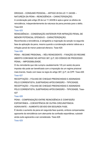 DROGAS – CONSUMO PESSOAL – ARTIGO 28 DA LEI 11.343/06 –
NATUREZA DA PENA – REINCIDÊNCIA – CARACTERIZAÇÃO.
A condenação pelo artigo 28 da Lei 11.343/06 é apta a gerar os efeitos da
reincidência, independentemente da natureza da pena prevista para o delito.
Tese-424
Tese 425
REINCIDÊNCIA – CONDENAÇÃO ANTERIOR POR INFRAÇÃO PENAL DE
MENOR POTENCIAL OFENSIVO – CARACTERIZAÇÃO.
Reconhecida a reincidência, é obrigatória a majoração da sanção na segunda
fase de aplicação da pena, mesmo quando a condenação anterior refere-se a
infração penal de menor potencial ofensivo. Tese-425
Tese 426
PENA – REGIME PRISIONAL – RÉU REINCIDENTE – FIXAÇÃO DO REGIME
ABERTO COM BASE NO ARTIGO 387, § 2º, DO CÓDIGO DE PROCESSO
PENAL – IMPOSSIBILIDADE.
O réu reincidente que não cumpriu cautelarmente 1/6 (um sexto) da pena
imposta não pode ser beneficiado com a imposição de um regime prisional
mais brando, fixado com base na regra do artigo 387, § 2º, do CPP. Tese-426
Tese 427
RECEPTAÇÃO – FOLHAS DE CHEQUE PREENCHIDAS E ASSINADAS
PELO CORRENTISTA, SUBTRAÍDAS APÓS EMISSÃO – TIPICIDADE.
RECEPTAÇÃO – FOLHAS DE CHEQUE PREENCHIDAS E ASSINADAS
PELO CORRENTISTA, SUBTRAÍDAS APÓS EMISSÃO – TIPICIDADE. Tese-
427
Tese 428
PENA – COMPENSAÇÃO ENTRE REINCIDÊNCIA E CONFISSÃO
ESPONTÂNEA – COEXISTÊNCIA DE OUTRA CIRCUNSTÂNCIA
AGRAVANTE – AUMENTO DEVIDO EM SEGUNDA FASE.
É devido o aumento da pena em segunda fase quando, embora compensadas
agravante da reincidência com atenuante da confissão espontânea, subsistir
ainda outra agravante a ser considerada. Tese-428
Tese 429
 