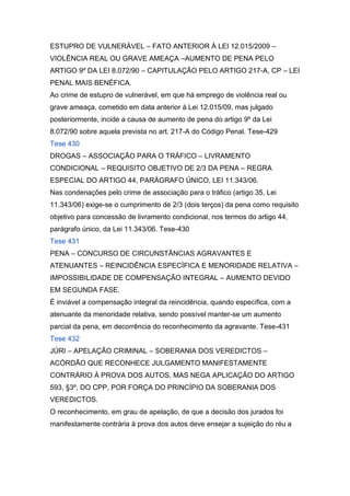 ESTUPRO DE VULNERÁVEL – FATO ANTERIOR À LEI 12.015/2009 –
VIOLÊNCIA REAL OU GRAVE AMEAÇA –AUMENTO DE PENA PELO
ARTIGO 9º DA LEI 8.072/90 – CAPITULAÇÃO PELO ARTIGO 217-A, CP – LEI
PENAL MAIS BENÉFICA.
Ao crime de estupro de vulnerável, em que há emprego de violência real ou
grave ameaça, cometido em data anterior à Lei 12.015/09, mas julgado
posteriormente, incide a causa de aumento de pena do artigo 9º da Lei
8.072/90 sobre aquela prevista no art. 217-A do Código Penal. Tese-429
Tese 430
DROGAS – ASSOCIAÇÃO PARA O TRÁFICO – LIVRAMENTO
CONDICIONAL – REQUISITO OBJETIVO DE 2/3 DA PENA – REGRA
ESPECIAL DO ARTIGO 44, PARÁGRAFO ÚNICO, LEI 11.343/06.
Nas condenações pelo crime de associação para o tráfico (artigo 35, Lei
11.343/06) exige-se o cumprimento de 2/3 (dois terços) da pena como requisito
objetivo para concessão de livramento condicional, nos termos do artigo 44,
parágrafo único, da Lei 11.343/06. Tese-430
Tese 431
PENA – CONCURSO DE CIRCUNSTÂNCIAS AGRAVANTES E
ATENUANTES – REINCIDÊNCIA ESPECÍFICA E MENORIDADE RELATIVA –
IMPOSSIBILIDADE DE COMPENSAÇÃO INTEGRAL – AUMENTO DEVIDO
EM SEGUNDA FASE.
É inviável a compensação integral da reincidência, quando específica, com a
atenuante da menoridade relativa, sendo possível manter-se um aumento
parcial da pena, em decorrência do reconhecimento da agravante. Tese-431
Tese 432
JÚRI – APELAÇÃO CRIMINAL – SOBERANIA DOS VEREDICTOS –
ACÓRDÃO QUE RECONHECE JULGAMENTO MANIFESTAMENTE
CONTRÁRIO À PROVA DOS AUTOS, MAS NEGA APLICAÇÃO DO ARTIGO
593, §3º, DO CPP, POR FORÇA DO PRINCÍPIO DA SOBERANIA DOS
VEREDICTOS.
O reconhecimento, em grau de apelação, de que a decisão dos jurados foi
manifestamente contrária à prova dos autos deve ensejar a sujeição do réu a
 