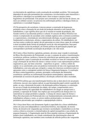 revolucionária do capitalismo e pela construção da sociedade socialista. Tal construção
dependerá de uma ação permanente dos comunistas e revolucionários para intensificar a
luta política e ideológica na sociedade atual e fazer avançar o projeto contra-
hegemônico do proletariado. Este projeto será construído no calor da luta de classes, em
meio aos embates sociais e ao processo de confrontação política e ideológica frente ao
capitalismo e à sociedade burguesa.
47) Na perspectiva do socialismo, é preciso pensar a construção da hegemonia
proletária como a formação de um modo de produção alternativo sob controle dos
trabalhadores, o que significa dizer que ela se assenta no mundo da produção, não
ficando restrita à sua dimensão política e cultural. O conceito de Bloco Histórico nos
remete à compreensão da sociedade como unidade orgânica entre a estrutura econômica
e a superestrutura, cimentada por uma determinada ideologia, na qual ocupam papel
fundamental os intelectuais, artistas e organizadores da cultura. Os trabalhadores, em
sua luta contra a ordem do capital, devem apresentar-se como classe capaz de contrapor
à atual sociedade desde formas de produção social da vida anticapitalistas, base para
novas relações sociais de produção, até formas políticas de participação popular que
correspondam à profunda socialização da produção e da vida social.
48) Contra o bloco histórico capitalista, portanto, devemos atuar visando à construção
do Bloco Revolucionário do Proletariado, ou seja: o conjunto de ações e transformações
econômicas, políticas, jurídicas e formas de consciência que apontem para a superação
do capitalismo e para a construção da sociedade socialista no rumo do comunismo. Isto
exige a formação de um bloco de classes e setores sociais e suas representações político-
organizativas, que, nas lutas concretas – específicas ou gerais – contra a ordem do
capital, vá se constituindo como um poderoso instrumento de luta e de organização dos
trabalhadores, com uma ação que extrapole o campo dos interesses econômicos para se
apresentar como o contraponto unitário de forças à hegemonia burguesa. A construção
do bloco contra-hegemônico, portanto, pressupõe a articulação das dimensões
econômicas e políticas na conformação da proposta emancipadora, capacitando o
proletariado ao exercício do poder político e da direção cultural de toda a sociedade.
49) O PCB reafirma que esta transformação histórica não se dará através de um projeto
reformista, mas por uma ruptura radical, na qual desempenha papel central a questão do
poder, ou seja, a destruição do poder e da dominação política burguesa e a construção
de um novo Estado do proletariado da cidade e do campo, comprometido com a
construção histórica da capacidade dos trabalhadores em chegar ao autogoverno e,
portanto, à superação do Estado. Isto implica que nossa política de alianças deve se
materializar no campo proletário e popular. A aliança de classes capaz de formar o
Bloco Revolucionário do Proletariado deve ser fundamentalmente estruturada entre os
trabalhadores urbanos e rurais, os setores médios proletarizados e as massas de
proletários precarizados que compõem a superpopulação relativa.
50) A força deste bloco está diretamente ligada à capacidade de a classe trabalhadora
entrar em cena com independência e autonomia histórica, mas depende, da mesma
forma, da iniciativa de vanguardas que resistam à acomodação e mantenham-se em luta
contra a ofensiva crescente e criminalizadora do capital monopolista e seus aliados da
pequena burguesia. A fragmentação atual do bloco popular expressa a fragmentação da
própria classe trabalhadora, em virtude centralmente das determinações atuais da
dominação capitalista, mas também como resultado da inflexão política das vanguardas
 