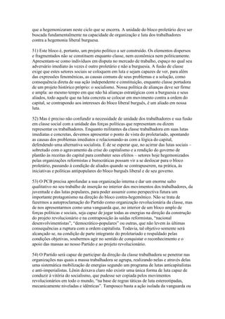 que a hegemonizaram neste ciclo que se encerra. A unidade do bloco proletário deve ser
buscada fundamentalmente na capacidade de organização e luta dos trabalhadores
contra a hegemonia liberal burguesa.
51) Este bloco é, portanto, um projeto político a ser construído. Os elementos dispersos
e fragmentados não se constituem enquanto classe, nem econômica nem politicamente.
Apresentam-se como indivíduos em disputa no mercado de trabalho, espaço no qual seu
adversário imediato às vezes é outro proletário e não a burguesia. A fusão de classe
exige que estes setores sociais se coloquem em luta e sejam capazes de ver, para além
das expressões fenomênicas, as causas comuns de seus problemas e a solução, como
consequência direta de sua ação independente e constituição, enquanto classe portadora
de um projeto histórico próprio: o socialismo. Nossa política de alianças deve ser firme
e ampla: ao mesmo tempo em que não há alianças estratégicas com a burguesia e seus
aliados, todo aquele que na luta concreta se colocar em movimento contra a ordem do
capital, se contrapondo aos interesses do bloco liberal burguês, é um aliado em nossa
luta.
52) Mas é preciso não confundir a necessidade de unidade dos trabalhadores e sua fusão
em classe social com a unidade das forças políticas que representam ou dizem
representar os trabalhadores. Enquanto militantes da classe trabalhadora em suas lutas
imediatas e concretas, devemos apresentar o ponto de vista do proletariado, apontando
as causas dos problemas imediatos e relacionando-as com a lógica do capital,
defendendo uma alternativa socialista. É de se esperar que, no acirrar das lutas sociais –
sobretudo com o agravamento da crise do capitalismo e a rendição do governo de
plantão às receitas do capital para combater seus efeitos – setores hoje hegemonizados
pelas organizações reformistas e burocráticas possam vir a se deslocar para o bloco
proletário, passando à condição de aliados quando se contrapuserem, na prática, às
iniciativas e políticas antipopulares do bloco burguês liberal e de seu governo.
53) O PCB precisa aprofundar a sua organização interna e dar um enorme salto
qualitativo no seu trabalho de inserção no interior dos movimentos dos trabalhadores, da
juventude e das lutas populares, para poder assumir como perspectiva futura um
importante protagonismo na direção do bloco contra-hegemônico. Não se trata de
fazermos a autoproclamação do Partido como organização revolucionária da classe, mas
de nos apresentarmos como uma vanguarda que, no interior de um bloco amplo de
forças políticas e sociais, seja capaz de jogar todas as energias na direção da construção
do projeto revolucionário e na contraposição às saídas reformistas, “nacional
desenvolvimentistas”, “democrático-populares” ou outras, que não levem às últimas
consequências a ruptura com a ordem capitalista. Todavia, tal objetivo somente será
alcançado se, na condição de parte integrante do proletariado e respaldado pelas
condições objetivas, soubermos agir no sentido de conquistar o reconhecimento e o
apoio das massas ao nosso Partido e ao projeto revolucionário.
54) O Partido será capaz de participar da direção da classe trabalhadora se penetrar nas
organizações nas quais a massa trabalhadora se agrupa, realizando nelas e através delas
uma sistemática mobilização de energias segundo um programa de lutas anticapitalistas
e anti-imperialistas. Lênin deixava claro não existir uma única forma de luta capaz de
conduzir à vitória do socialismo, que pudesse ser copiada pelos movimentos
revolucionários em todo o mundo, “na base de regras táticas de luta estereotipadas,
mecanicamente niveladas e idênticas”. Tampouco basta a ação isolada da vanguarda ou
 