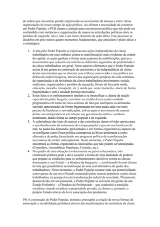 de ordem que encontrou grande repercussão no movimento de massas e entre várias
organizações de nosso campo de ação política. Ao afirmar a necessidade de construir
um Poder Popular, o PCB chama a atenção para um processo político que não pode ser
confundido com instâncias e organizações de massa ou articulações políticas entre os
partidos de esquerda, isto é, não é um mero elemento de ação tática. Este processo se
desdobra em pelo menos quatro momentos fundamentais, que articulam o plano tático e
o estratégico:
1. A luta pelo Poder Popular se expressa nas ações independentes da classe
trabalhadora em seus embates contra as manifestações mais evidentes da ordem
do capital, os quais ganham a forma mais expressa de mobilizações, greves e
movimentos que colocam em marcha os diferentes segmentos do proletariado e
da classe trabalhadora em geral. Neste aspecto afirmamos que o Poder Popular
existe já em germe na construção da autonomia e da independência de classe
destes movimentos que se chocam com o bloco conservador e sua política em
defesa da ordem burguesa, através das organizações próprias da vida cotidiana,
da organização e da resistência da classe trabalhadora (movimentos sociais,
sindicatos, organizações e partidos de esquerda, fóruns de luta pela saúde,
educação, moradia, transporte, etc.), ainda que, neste momento, atuem de forma
fragmentada e sem a unidade política necessária.
2. Essas lutas e os enfrentamentos tendem a se intensificar e, diante da reação
esperada do poder burguês, caminhar no sentido da necessária unidade
programática em torno de eixos comuns de luta que unifiquem as demandas
setoriais apresentadas de forma fragmentada em uma pauta cada vez mais
precisa de bandeiras e reivindicações, sob as quais o movimento de massas
define sua independência em relação aos governos da ordem e ao bloco
dominante, dando forma ao campo popular e de esquerda.
3. A culminância das lutas de massas e das resistências desenvolvidas aponta para
o aprofundamento da autonomia do campo popular expressa nas bandeiras de
luta, na pauta das demandas apresentadas e em formas organizativas capazes de
se configurar como força política contraposta ao bloco dominante e como
alternativa de poder,formulando um programa político de transformações
necessárias de caráter anticapitalista. Neste momento, o Poder Popular
encontrará as formas organizativas necessárias que não podem ser antecipadas
(Conselhos, Assembleias Populares, Comitês, etc.).
4. No quadro de uma situação revolucionária ou pré-revolucionária, esta
construção política pode e deve assumir a forma de uma dualidade de poderes
que prepare as condições para os enfrentamentos decisivos contra as classes
dominantes e seu Estado – a ditadura da burguesia –, combinando formas diretas
de luta que possibilitem aconstituição de uma real alternativa de poder dos
trabalhadores. Neste momento, o Poder Popular assume toda sua potencialidade
como germe de um novo Estado sustentado pelas massas populares e pela classe
trabalhadora, na perspectiva da transformação radical da sociedade. Plenamente
desenvolvido em seu potencial, o Poder Popular se converte em germe de um
Estado Proletário – a Ditadura do Proletariado – que conduzirá a transição
socialista visando erradicar a propriedade privada, as classes e, portanto, o
próprio Estado através da livre associação dos produtores.
59) A construção do Poder Popular, portanto, pressupõe a criação de novas formas de
associação e sociabilidade proletária através das manifestações de resistência da classe
 