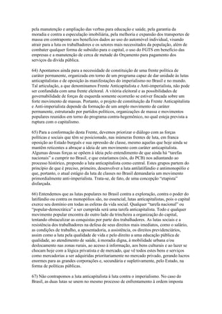 pela manutenção e ampliação das verbas para educação e saúde, pela garantia da
moradia e contra a especulação imobiliária, pela melhoria e expansão dos transportes de
massa em contraponto aos benefícios dados ao uso do automóvel individual, visando
atrair para a luta os trabalhadores e os setores mais necessitados da população, além de
combater qualquer forma de subsídio para o capital, o uso do FGTS em benefício das
empresas e a manutenção de cerca de metade do Orçamento para pagamento dos
serviços da dívida pública.
64) Apontamos ainda para a necessidade de constituição de uma frente política de
caráter permanente, organizada em torno de um programa capaz de dar unidade às lutas
anticapitalistas e de oposição às manifestações do imperialismo no Brasil e no mundo.
Tal articulação, a que denominamos Frente Anticapitalista e Anti-imperialista, não pode
ser confundida com uma frente eleitoral. A vitória eleitoral e as possibilidades de
governabilidade de forças de esquerda somente ocorrerão se estiver fincada sobre um
forte movimento de massas. Portanto, o projeto de constituição da Frente Anticapitalista
e Anti-imperialista depende da formação de um amplo movimento de caráter
permanente, estruturado por partidos políticos, organizações de massa e movimentos
populares reunidos em torno do programa contra-hegemônico, no qual esteja prevista a
ruptura com o capitalismo.
65) Para a conformação desta Frente, devemos priorizar o diálogo com as forças
políticas e sociais que têm se posicionado, nas inúmeras frentes de luta, em franca
oposição ao Estado burguês e sua opressão de classe, mesmo aquelas que hoje ainda se
mantêm reticentes a abraçar a ideia de um movimento com caráter anticapitalista.
Algumas dessas forças se opõem à ideia pelo entendimento de que ainda há “tarefas
nacionais” a cumprir no Brasil, e que estaríamos (nós, do PCB) nos adiantando ao
processo histórico, propondo a luta anticapitalista como central. Estes grupos partem do
princípio de que é preciso, primeiro, desenvolver a luta antilatifúndio e antimonopólio e
que, portanto, o atual estágio da luta de classes no Brasil demandaria um movimento
primordialmente anti-imperialista. Trata-se, de fato, de uma concepção “etapista”
disfarçada.
66) Entendemos que as lutas populares no Brasil contra a exploração, contra o poder do
latifúndio ou contra os monopólios são, no essencial, lutas anticapitalistas, pois o capital
exerce seu domínio em todas as esferas da vida social. Qualquer “tarefa nacional” ou
“popular-democrática” a ser cumprida será uma tarefa anticapitalista. Todo e qualquer
movimento popular encontra do outro lado da trincheira a organização do capital,
tentando obstaculizar as conquistas por parte dos trabalhadores. As lutas sociais e a
resistência dos trabalhadores na defesa de seus direitos mais imediatos, como o salário,
as condições de trabalho, a aposentadoria, a assistência, os direitos previdenciários,
assim como a luta pela qualidade de vida e pelo direito a uma educação pública de
qualidade, ao atendimento de saúde, à moradia digna, à mobilidade urbana e/ou
deslocamento nas zonas rurais, ao acesso à informação, aos bens culturais e ao lazer se
chocam hoje com a lógica privatista e de mercado, que vê todos estes bens e serviços
como mercadorias a ser adquiridas prioritariamente no mercado privado, gerando lucros
enormes para as grandes corporações e, secundária e supletivamente, pelo Estado, na
forma de políticas públicas.
67) Não contrapomos a luta anticapitalista à luta contra o imperialismo. No caso do
Brasil, as duas lutas se unem no mesmo processo de enfrentamento à ordem imposta
 