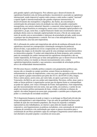 pelo grande capital e pela burguesia. Pois sabemos que o desenvolvimento do
capitalismo brasileiro está, de forma profunda e incontornável, associado ao capitalismo
internacional, sendo impossível separar onde começa e onde acaba o capital “nacional”
e aquele ligado à internacionalização das grandes empresas transnacionais. O
desenvolvimento dos monopólios e oligopólios, das fusões, da concentração e
centralização dos principais meios de produção nas mãos de grandes corporações
monopolistas, nos setores industrial, bancário e comercial, torna impossível separar o
capital de origem brasileira ou estrangeira, assim como o chamado capital produtivo do
especulativo, já que, nesta fase, o capital financeiro funde seus investimentos tanto na
produção direta como no chamado capital portador de juros e flui de um campo para
outro de acordo com as necessidades e interesses da acumulação privada, sendo avesso
a qualquer tipo de planejamento e controle. Por isso a luta anticapitalista hoje é,
necessariamente, uma luta anti-imperialista.
68) A afirmação do caráter anti-imperialista não advém de nenhuma afirmação de um
capitalismo nacional em contraposição à dominação estrangeira de potências
desenvolvidas, o que poderia nos levar a reapresentar um elemento essencial da
estratégia das etapas ou do desenho mais geral de uma estratégia nacional-democrática
ou democrático-popular. O caráter anti-imperialista da frente proposta, pelo contrário,
parte da constatação do caráter internacional do capitalismo monopolista e daí seu
caráter imperialista, de forma que as lutas anticapitalistas que se desenvolvem no Brasil,
na América Latina e no mundo se chocam necessariamente com a ordem
capitalista/imperialista mundial, o que aumenta a necessidade de articulação política
ativa e da solidariedade internacionalista.
69) Devemos buscar o trabalho político conjunto com grupamentos políticos que,
mesmo não se situando no campo socialista, somam forças na denúncia e no
enfrentamento às ações do imperialismo, como nos casos das agressões militares diretas
ou do suporte a grupos mercenários por parte dos EUA e da OTAN à Líbia, Iraque,
Síria e outros países, assim como, por outro lado, no apoio a governos como os da
Venezuela e da Bolívia, por seu caráter anti-imperialista. Devemos, enfim, atuar, junto a
todas as forças políticas e organizações sociais que de alguma forma se contraponham
ao poder do capital, com vistas à formação da Frente Anticapitalista e Anti-imperialista,
que não necessariamente terá este nome, mas que tenha, em essência, o caráter de um
amplo movimento político permanente de lutas, voltado a enfrentar os ditames do
capital e da ordem burguesa em nosso país, preparando o caminho para a disputa pelo
poder e a construção da sociedade socialista.
70) A hegemonia burguesa só pode se impor e se prolongar no Brasil pela divisão das
forças anticapitalistas e anti-imperialistas. Urge um salto de qualidade na busca pela
unidade de ação dos movimentos populares, das forças de esquerda e entidades
representativas dos trabalhadores, no interior e para além do mundo sindical
corporativo, sem hegemonismos ou práticas excludentes, com a promoção de iniciativas
conjuntas de resistência e de confrontação que sejam os passos necessários para a
constituição de um bloco proletário capaz de contrapor à hegemonia conservadora uma
real alternativa de poder popular e socialista em nosso país.
 