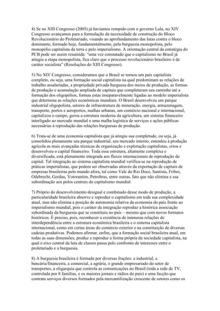 4) Se no XIII Congresso (2005) já havíamos rompido com o governo Lula, no XIV
Congresso avançamos para a formulação da necessidade de construção do Bloco
Revolucionário do Proletariado, visando ao aprofundamento das lutas contra o bloco
dominante, formado hoje, fundamentalmente, pela burguesia monopolista, pelo
monopólio capitalista da terra e pelo imperialismo. A orientação central da estratégia do
PCB pode ser assim resumida: “uma vez constatado que o capitalismo no Brasil já
atingiu a etapa monopolista, fica claro que o processo revolucionário brasileiro é de
caráter socialista” (Resoluções do XIII Congresso).
5) No XIV Congresso, consideramos que o Brasil se tornou um país capitalista
completo, ou seja, uma formação social capitalista na qual predominam as relações de
trabalho assalariadas, a propriedade privada burguesa dos meios de produção, as formas
de produção e acumulação ampliada de capitais que completaram seu caminho até a
formação dos oligopólios, formas estas inseparavelmente ligadas ao modelo imperialista
que determina as relações econômicas mundiais. O Brasil desenvolveu um parque
industrial oligopolista, setores de infraestrutura de mineração, energia, armazenagem,
transporte, portos e aeroportos, malhas urbanas, um comércio nacional e internacional,
capitalizou o campo, gerou a estrutura moderna da agricultura, um sistema financeiro
interligado ao mercado mundial e uma malha logística de serviços e ações públicas
necessárias à reprodução das relações burguesas de produção.
6) Trata-se de uma economia capitalista que já atingiu sua completude, ou seja, já
consolidou plenamente seu parque industrial, seu mercado interno, estendeu à produção
agrícola as mais avançadas técnicas de organização e exploração capitalistas, criou e
desenvolveu o capital financeiro. Toda essa estrutura, altamente complexa e
diversificada, está plenamente integrada aos fluxos internacionais de reprodução do
capital. Tal integração ao sistema capitalista mundial verifica-se na reprodução de
práticas imperialistas, que podem ser observadas através da exportação de capitais de
empresas brasileiras pelo mundo afora, tal como Vale do Rio Doce, Santista, Friboi,
Odebrecht, Gerdau, Votorantim, Petrobras, entre outras, fato que não elimina a sua
subordinação aos polos centrais do capitalismo mundial.
7) Próprio do desenvolvimento desigual e combinado desse modo de produção, a
particularidade brasileira absorve e reproduz o capitalismo em toda sua complexidade
atual, mas não elimina a posição de autonomia relativa da economia do país frente ao
imperialismo mundial, pois o caráter da integração reproduz a histórica associação
subordinada da burguesia que se constituiu no país – mesmo que com novos formatos
históricos. É preciso, pois, reconhecer a existência de inúmeras relações de
interdependência entre a estrutura econômica brasileira e o sistema capitalista
internacional, como em certas áreas do comércio exterior e na constituição de diversas
cadeias produtivas. Podemos afirmar, enfim, que a formação social brasileira atual, em
todas as suas dimensões, produz e reproduz a forma própria da sociedade capitalista, na
qual o eixo central da luta de classes passa pelo confronto de interesses entre o
proletariado e a burguesia.
8) A burguesia brasileira é formada por diversas frações: a industrial, a
bancária/financeira, a comercial, a agrária, o grande empresariado do setor de
transportes, a oligarquia que controla as comunicações no Brasil (toda a rede de TV,
controlada por 8 famílias, e os maiores jornais e rádios do país) e uma facção que
contrata serviços diversos formados pela mercantilização crescente de setores como os
 