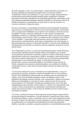 da saúde, educação e outros. Ao mesmo tempo, o capital subordina ao mercado e ao
processo ampliado de acumulação de capitais todos os setores que mantêm,
residualmente, relações não capitalistas. É o que ocorre no campo, onde predomina a
proletarização promovida pela grande produção agrária oligopolista (o chamado
agronegócio) associada à formação de um proletariado precarizado, combinadas ou não
com a pequena propriedade dedicada à agricultura familiar ou com formas coletivas de
trabalho (cooperativas, assentamentos), as quais cada vez mais são forçadas a se
vincular ao mercado e à lógica do capital.
9) Com o crescimento e a consolidação da moderna economia industrial monopolista,
generalizou-se o assalariamento e formou-se um numeroso proletariado, caracterizado
como o conjunto dos trabalhadores que só podem viver mediante a venda de sua força
de trabalho. O núcleo central dos assalariados é o setor operário, formado pelos
trabalhadores produtivos, explorados diretamente pelo capital e que passou por grandes
transformações a partir dos anos 1990. Ao contrário do que se apregoou com o suposto
“fim do trabalho”, o operariado industrial brasileiro cresceu em números absolutos e
desconcentrou-se territorialmente, tendo ainda se fragmentado com a terceirização e a
descentralização das empresas. O operariado industrial é o setor da classe trabalhadora
estrategicamente posicionado no coração da economia capitalista, do ponto de vista da
luta de classes.
10) A urbanização crescente e a criação de uma infraestrutura para o desenvolvimento
da acumulação capitalista geraram camadas urbanas intermediárias que vão desde
setores gerenciais, profissionais assalariados, pequenos e médios comerciantes, técnicos
especializados, professores, pesquisadores, médicos, advogados e outros profissionais.
Parte destas camadas médias passou, nos últimos anos, por uma intensa proletarização,
transformando-se em assalariados do capital. Ao lado destes profissionais
proletarizados, somam-se funcionários públicos nos diferentes setores de ação do
Estado, compondo uma numerosa camada heterogênea, com condições de trabalho e
remuneração diversas, a qual sofreu uma precarização crescente nos últimos governos
neoliberais.
11) O exército industrial de reserva é formado por um subproletariado, ou seja, um
proletariado precarizado, submetido a relações de trabalho cada vez mais precárias e
incertas. Estes trabalhadores estão inseridos nas condições gerais da acumulação de
capitais, como força de trabalho abundante e barata, de diferentes modos: como
operadores da chamada economia informal, como consumidores e agentes da economia
política da criminalidade ou como base de massa e objeto de ação de uma rede de
assistencialismo e de “filantropia” formada pelo chamado terceiro setor. Parte desta
superpopulação relativa mantém vínculos políticos e culturais com o proletariado, uma
vez que se forma constantemente de expropriados, funcionalmente utilizados pelo
capital como forma de manter o valor da força de trabalho em níveis aceitáveis para a
acumulação de capitais.
12) Assim, a estrutura de classes no Brasil apresenta um polo burguês, hegemonizado
pela grande burguesia monopolista, e um polo proletário, composto pela imensa massa
de assalariados urbanos e rurais, constituindo, assim, as duas classes antagônicas da luta
de classes no Brasil. Do lado delas coexistem segmentos ou setores médios que tendem
ao assalariamento, um campesinato heterogeneamente formado pela agricultura
familiar, cooperados, assentados e pequenos proprietários e um proletariado precarizado
 