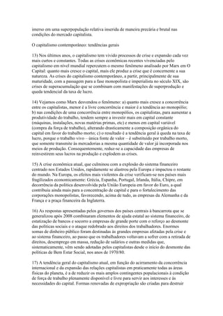 imerso em uma superpopulação relativa inserida de maneira precária e brutal nas
condições do mercado capitalista.
O capitalismo contemporâneo: tendências gerais
13) Nos últimos anos, o capitalismo tem vivido processos de crise e expansão cada vez
mais curtos e constantes. Todas as crises econômicas recentes vivenciadas pelo
capitalismo em nível mundial repercutem o mesmo fenômeno analisado por Marx em O
Capital: quanto mais cresce o capital, mais ele produz a crise que é concernente a sua
natureza. As crises do capitalismo contemporâneo, a partir, principalmente de sua
maturidade, com a passagem para a fase monopolista e imperialista no século XIX, são
crises de superacumulação que se combinam com manifestações de superprodução e
queda tendencial da taxa de lucro.
14) Vejamos como Marx desvendou o fenômeno: a) quanto mais cresce a concorrência
entre os capitalistas, menor é a livre concorrência e maior é a tendência ao monopólio;
b) nas condições de uma concorrência entre monopólios, os capitalistas, para aumentar a
produtividade do trabalho, tendem sempre a investir mais em capital constante
(máquinas, instalações, novas matérias primas, etc) e menos em capital variável
(compra da força de trabalho), alterando drasticamente a composição orgânica do
capital em favor do trabalho morto; c) o resultado é a tendência geral à queda na taxa de
lucro, porque o trabalho vivo – única fonte de valor – é substituído por trabalho morto,
que somente transmite às mercadorias a mesma quantidade de valor já incorporada nos
meios de produção. Consequentemente, reduz-se a capacidade das empresas de
reinvestirem seus lucros na produção e explodem as crises.
15) A crise econômica atual, que culminou com a explosão do sistema financeiro
centrado nos Estados Unidos, rapidamente se alastrou pela Europa e impactou o restante
do mundo. Na Europa, os efeitos mais violentos da crise verificam-se nos países mais
fragilizados economicamente: Grécia, Espanha, Portugal, Irlanda, Itália, Chipre, em
decorrência da política desenvolvida pela União Europeia em favor do Euro, a qual
contribuiu ainda mais para a concentração de capital e para o fortalecimento das
corporações monopolistas, favorecendo, acima de tudo, as empresas da Alemanha e da
França e a praça financeira da Inglaterra.
16) As respostas apresentadas pelos governos dos países centrais à bancarrota que se
generalizou após 2008 combinaram elementos de ajuda estatal ao sistema financeiro, de
estatização de bancos e socorro a empresas de grande porte com o reforço ao desmonte
das políticas sociais e o ataque redobrado aos direitos dos trabalhadores. Enormes
somas de dinheiro público foram destinadas às grandes empresas afetadas pela crise e
ao sistema financeiro, ao passo que os trabalhadores voltavam a sofrer com a retirada de
direitos, desemprego em massa, redução de salários e outras medidas que,
sistematicamente, vêm sendo adotadas pelos capitalistas desde o início do desmonte das
políticas de Bem Estar Social, nos anos de 1970/80.
17) A tendência geral do capitalismo atual, em função do acirramento da concorrência
internacional e da expansão das relações capitalistas em praticamente todas as áreas
físicas do planeta, é a de reduzir os mais amplos contingentes populacionais à condição
de força de trabalho plenamente disponível e livre para servir aos interesses e às
necessidades do capital. Formas renovadas de expropriação são criadas para destruir
 