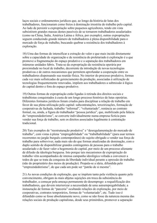 laços sociais e ordenamentos jurídicos que, ao longo da história de lutas dos
trabalhadores, funcionaram como freios à dominação irrestrita do trabalho pelo capital.
Ao lado de persistir a expropriação sobre pequenos agricultores, tendo em vista
subsistirem grandes massas destes passíveis de se tornarem trabalhadores assalariados
(como na China, Índia, América Latina e África, por exemplo), outras expropriações
seguem conduzindo grande número de trabalhadores à plena disponibilidade para o
mercado de força de trabalho, buscando quebrar a resistência dos trabalhadores à
exploração.
18) Uma das formas de intensificar a extração do valor e que mais incide diretamente
sobre a capacidade de organização e de resistência do proletariado à exploração é a que
promove a fragmentação do espaço produtivo e a separação dos trabalhadores em
inúmeras unidades fabris. Trata-se da expropriação da resistência operária por
proximidade no local de trabalho, decorrente da introdução de novas tecnologias
produtivas e de outros mecanismos que permitem aprofundar a cooperação entre os
trabalhadores dispensando sua reunião física. No interior do processo produtivo, formas
cada vez mais sofisticadas de gerenciamento da produção, associadas à utilização de
tecnologias frequentemente renovadas, impõem aos trabalhadores a submissão à lógica
do capital dentro e fora do espaço produtivo.
19) Outras formas de expropriação estão ligadas à retirada dos direitos sociais e
trabalhistas conquistados à custa de um longo processo histórico de lutas operárias.
Diferentes formatos jurídicos foram criados para disciplinar a relação de trabalho em
favor de sua plena utilização pelo capital: subcontratações, terceirizações, formação de
cooperativas de fachada, trabalho “informal”, “voluntariado”, renúncia ao contrato
formal, ou, ainda, a figura do trabalhador “pessoa jurídica”, que, mobilizado pela falácia
do “empreendedorismo”, se converte individualmente numa empresa fictícia para
vender sua força de trabalho, sem os direitos associados legalmente à contratação
tradicional.
20) Tais exemplos de “reestruturação produtiva” e “desregulamentação do mercado de
trabalho”, com vistas à plena “empregabilidade” ou “trabalhabilidade” (para usar termos
recorrentes no jargão burguês contemporâneo) do sujeito obrigado a vender sua força de
trabalho para sobreviver, nada mais são do que formas atualizadas de dominação, com o
duplo sentido de disponibilizar grandes contingentes de pessoas para o trabalho
assalariado e de fazer valer a hegemonia do capital, por meio de um processo alienante
de difusão da ideologia burguesa. Isto porque tais mecanismos de expropriação do
trabalho vêm acompanhados de intensa campanha ideológica voltada a convencer a
todos de que se trata da conquista da liberdade individual perante a opressão do trabalho
(não do proprietário dos meios de produção). Propala-se a ideia, difundida pelo
“empreendedorismo”, de que cada um pode ser “patrão de si mesmo”.
21) As novas condições de exploração, que se impõem tanto pela violência quanto pelo
convencimento, obrigam às mais abjetas sujeições em troca da subsistência do
trabalhador, a começar pela ameaça permanente do desemprego: a requalificação dos
trabalhadores, que devem interiorizar a necessidade de uma autoempregabilidade; a
instauração de formas de “parceria” ocultando relações de exploração, por meio de
cooperativas, contratos temporários, formas de “voluntariado”, etc. Tudo isso é
difundido como se fosse absolutamente novo, como se não fosse da natureza mesma das
relações sociais de produção capitalistas, desde seus primórdios, promover a separação
 